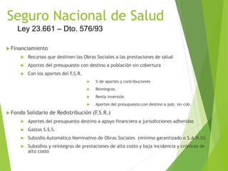 Seguro Nacional de Salud
 Financiamiento
 Recursos que destinen las Obras Sociales a las prestaciones de salud
 Aportes del presupuesto con destino a población sin cobertura
 Con los aportes del F.S.R.
 % de aportes y contribuciones
 Reintegros
 Renta inversión
 Aportes del presupuesto con destino a pob. sin cob.
 Fondo Solidario de Redistribución (F.S.R.)
 Aportes del presupuesto destino a apoyo financiero a jurisdicciones adheridas
 Gastos S.S.S.
 Subsidio Automático Nominativo de Obras Sociales (mínimo garantizado o S.A.N.O)
 Subsidios y reintegros de prestaciones de alto costo y baja incidencia y crónicos de
alto costo
Ley 23.661 – Dto. 576/93
 