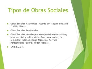 Tipos de Obras Sociales
 Obras Sociales Nacionales – Agente del Seguro de Salud
(23660/23661)
 Obras Sociales Provinciales
 Obras Sociales creadas por ley especial (universitarias;
personal civil y militar de las Fuerzas Armadas, de
seguridad, Policía Federal Argentina, Servicio
Penitenciario Federal; Poder judicial)
 I.N.S.S.J.y P.
 