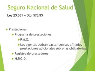 Seguro Nacional de Salud
 Prestaciones
 Programa de prestaciones
P.M.O.
Los agentes podrán pactar con sus afiliados
prestaciones adicionales sobre las obligatorias
 Registro de prestadores
 H.P.G.D.
Ley 23.661 – Dto. 576/93
 