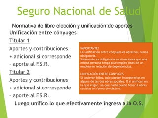 Seguro Nacional de Salud
Unificación entre cónyuges
Titular 1
Aportes y contribuciones
+ adicional si corresponde
– aporte al F.S.R.
Titular 2
Aportes y contribuciones
+ adicional si corresponde
– aporte al F.S.R.
Luego unifico lo que efectivamente ingresa a la O.S.
Normativa de libre elección y unificación de aportes
IMPORTANTE!
La unificación entre cónyuges es optativa, nunca
obligatoria.
Solamente es obligatoria en situaciones que una
misma persona tenga pluriempleo (mas de un
empleo en relación de dependencia).
UNIFICACIÓN ENTRE CONYUGES
Si tuvieran hijos, solo pueden incorporarlos en
alguna de las dos obras sociales. O si unifican en
la que eligan, ya que nadie puede tener 2 obras
sociales en forma simultánea.
 