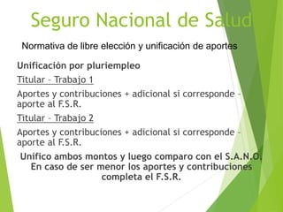 Seguro Nacional de Salud
Unificación por pluriempleo
Titular – Trabajo 1
Aportes y contribuciones + adicional si corresponde –
aporte al F.S.R.
Titular – Trabajo 2
Aportes y contribuciones + adicional si corresponde –
aporte al F.S.R.
Unifico ambos montos y luego comparo con el S.A.N.O.
En caso de ser menor los aportes y contribuciones
completa el F.S.R.
Normativa de libre elección y unificación de aportes
 