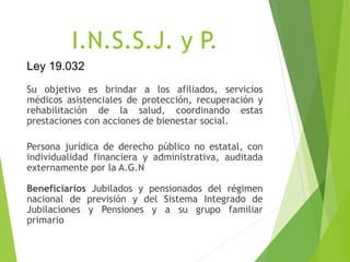 I.N.S.S.J. y P.
Su objetivo es brindar a los afiliados, servicios
médicos asistenciales de protección, recuperación y
rehabilitación de la salud, coordinando estas
prestaciones con acciones de bienestar social.
Persona jurídica de derecho público no estatal, con
individualidad financiera y administrativa, auditada
externamente por la A.G.N
Beneficiarios Jubilados y pensionados del régimen
nacional de previsión y del Sistema Integrado de
Jubilaciones y Pensiones y a su grupo familiar
primario
Ley 19.032
 