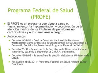 Programa Federal de Salud
(PROFE)
 El PROFE es un programa que tiene a cargo el
financiamiento, la implementación y coordinación de la
atención médica de los titulares de pensiones no
contributivas y a los familiares a cargo.
 Antecedentes
 Decreto 1455/96 - Creó la Comisión Nacional de Pensiones
Asistenciales como organismo desconcentrado de la Secretaría de
Desarrollo Social e implementó el Programa Federal de Salud
 Decreto 20/99 – Se convierte la Secretaría de Desarrollo Social en
Ministerio, pasando a depender la C.N.P.A. del mismo.
 Decreto 1606/02 – Se transfiere la gestión del plan al Ministerio de
Salud.
 Resolución 1862/2011- Programa Federal de Salud “Incluir Salud”.
Funciones
 