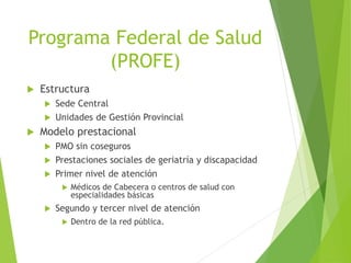 Programa Federal de Salud
(PROFE)
 Estructura
 Sede Central
 Unidades de Gestión Provincial
 Modelo prestacional
 PMO sin coseguros
 Prestaciones sociales de geriatría y discapacidad
 Primer nivel de atención
 Médicos de Cabecera o centros de salud con
especialidades básicas
 Segundo y tercer nivel de atención
 Dentro de la red pública.
 