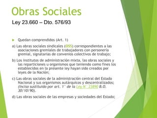 Obras Sociales
 Quedan comprendidos (Art. 1)
a) Las obras sociales sindicales (OSS) correspondientes a las
asociaciones gremiales de trabajadores con personería
gremial, signatarias de convenios colectivos de trabajo;
b) Los institutos de administración mixta, las obras sociales y
las reparticiones u organismos que teniendo como fines los
establecidos en la presente ley hayan sido creados por
leyes de la Nación;
c) Las obras sociales de la administración central del Estado
Nacional y sus organismos autárquicos y descentralizados;
(Inciso sustituido por art. 1° de la Ley N° 23890 B.O.
30/10/90).
d) Las obras sociales de las empresas y sociedades del Estado;
Ley 23.660 – Dto. 576/93
 