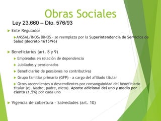 Obras Sociales
 Ente Regulador
ANSSAL/INOS/DINOS – se reemplaza por la Superintendencia de Servicios de
Salud (decreto 1615/96)
 Beneficiarios (art. 8 y 9)
 Empleados en relación de dependencia
 Jubilados y pensionados
 Beneficiarios de pensiones no contributivas
 Grupo familiar primario (GFP) – a cargo del afiliado titular
 Otros ascendientes o descendientes por consanguinidad del beneficiario
titular (ej. Madre, padre, nieto). Aporte adicional del uno y medio por
ciento (1.5%) por cada uno
 Vigencia de cobertura – Salvedades (art. 10)
Ley 23.660 – Dto. 576/93
 