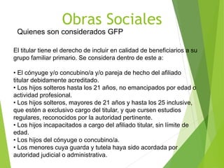 Obras Sociales
Quienes son considerados GFP
El titular tiene el derecho de incluir en calidad de beneficiarios a su
grupo familiar primario. Se considera dentro de este a:
• El cónyuge y/o concubino/a y/o pareja de hecho del afiliado
titular debidamente acreditado.
• Los hĳos solteros hasta los 21 años, no emancipados por edad o
actividad profesional.
• Los hĳos solteros, mayores de 21 años y hasta los 25 inclusive,
que estén a exclusivo cargo del titular, y que cursen estudios
regulares, reconocidos por la autoridad pertinente.
• Los hĳos incapacitados a cargo del afiliado titular, sin límite de
edad.
• Los hĳos del cónyuge o concubino/a.
• Los menores cuya guarda y tutela haya sido acordada por
autoridad judicial o administrativa.
 