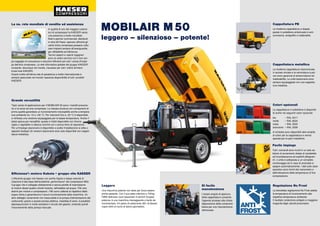 leggero – silenzioso – potente!
Cappottatura PE
La moderna cappottatura a doppia
parete in polietilene sinterizzato è anti-
corrosione, antigraffio e inalterabile.
Cappottatura metallica
La moderna cappottatura insonorizzata
in acciaio zincato e la verniciatura a pol-
veri sono garanzia di anticorrosione ed
inalterabilità. Le unità stazionarie sono
sempre equipaggiate con una cappotta-
tura metallica.
Colori opzionali
La cappottatura in polietilene è disponibi-
le anche nei seguenti colori opzionali:
blu	 – RAL 5017
verde 	 – RAL 6024
rosso 	 – RAL 3020
arancione	 – RAL 2009
A richiesta sono disponibili altre tonalità
di colori per la cappottatura e vernici
speciali per le parti metalliche.
Regolazione No Frost
La brevettata regolazione No Frost adatta
la temperatura di funzionamento alla
rispettiva temperatura ambiente.
Il risultato: protezione antigelo e maggiore
longevità degli utensili pneumatici.
Di facile
manutenzione
L'ampio angolo di apertura
della cappottatura consente
l'agevole accesso alla chiara
disposizione della componen-
tistica per una manutenzione
ottimizzata.
Efficienza²: motore Kubota + gruppo vite KAESER
L'efficiente gruppo vite Kaeser con profilo Sigma e basse velocità di
rotazione è alla base dell'eccellente „performance“ dei compressori M50.
Il gruppo vite è collegato direttamente e senza perdite di trasmissione
al motore diesel quattro cilindri Kubota, raffreddato ad acqua. Filtri aria
distinti per motore e compressore: i filtri sono calibrati al rispettivo fabbi-
sogno d'aria e garantiscono il sicuro funzionamento della macchina. Un
altro dettaglio certamente non trascurabile è la pompa d'alimentazione del
carburante; grazie a questa pompa elettrica, installata di serie, è possibile
depressurizzare in modo semplice il circuito del gasolio, evitando quindi
l'inconveniente della pompa manuale.
Leggero
Una macchina potente non deve per forza essere
anche pesante. Con il suo peso inferiore a 750 kg
l'M50 definisce nuovi parametri in termini di peso/
potenza: è una macchina maneggevole e facile da
movimentare. Un pieno di carburante (80 l di diesel)
copre oltre un turno di lavoro giornaliero.
MOBILAIR M 50
Facile impiego
Tutti i comandi sono riuniti in un solo se-
lettore di avviamento dotato di candelette
ad incandescenza ed espliciti pittogram-
mi. L'unità è sottoposta a un completo
monitoraggio ed in caso di anomalie si
spegne automaticamente. I dati sullo stato
operativo sono forniti dal manometro e
dall'indicazione della temperatura di fine
compressione.
Grande versatilità
Tipici campi di applicazione per il MOBILAIR 50 sono i martelli pneuma-
tici e le lance ad aria compressa. La robusta struttura con componenti di
prima qualità garantisce un funzionamento ineccepibile anche a tempera-
ture ambiente tra -10 e +50 °C. Per interventi fino a -25 °C è disponibile
a richiesta una versione equipaggiata per le basse temperature. Anche il
telaio spicca per versatilità: questo è infatti disponibile con timone
rigido o regolabile in altezza nonché con o senza freno di repulsione.
Per un'impiego stazionario è disponibile a scelta l'installazione si slitta o
appositi sostegni (le versioni stazionarie sono solo disponibili con cappot-
tatura metallica).
La ns. rete mondiale di vendita ed assistenza
In qualità di uno dei maggiori costrut-
tori di compressori la KAESER vanta
una presenza a livello mondiale:
filiali e partner commerciali, distribuiti
in oltre 90 Paesi, operano affinché gli
utenti d'aria compressa possano utiliz-
zare impianti sempre all'avanguardia
per affidabilità ed efficienza.
Tecnici esperti e valenti ingegneri
sono al vostro servizio con il loro am-
pio bagaglio di consulenza e soluzioni efficienti per tutti i campi d'impie-
go dell'aria compressa. La rete informatica globale del gruppo KAESER
consente, dovunque nel mondo, l'accesso per tutti i clienti all'intero
know-how KAESER.
Grazie inoltre all'ottima rete di assistenza a livello internazionale è
sempre assicurata nel mondo l'assoluta disponibilità di tutti i prodotti
KAESER.
 
