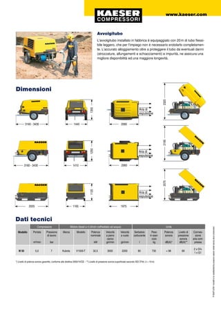 P-550IT.2/09Imodellielecaratteristichepossonoesserevariatisenzaalcunpreavviso!
Avvolgitubo
L'avvolgitubo installato in fabbrica è equipaggiato con 20 m di tubo flessi-
bile leggero, che per l'impiego non è necessario srotolarlo completamen-
te. L'accurato alloggiamento oltre a proteggere il tubo da eventuali danni
(strozzature, allungamenti e schiacciamenti) e impurità, ne assicura una
migliore disponibilità ed una maggiore longevità.
M 50 5,0 7 Kubota V1505-T 32,5 3000 2200 80 735 < 98 69
2 x G¾
1 x G1
Dimensioni
www.kaeser.com
3160 - 3430 1410
1250
2195
3160 - 3430 1440
1350
2320
2025 1165
1120
2070
Aria di
espulsione
2060
2060
1975
*) Livello di potenza sonora garantito, conforme alla direttiva 2000/14/CE – **) Livello di pressione sonora superficiale secondo ISO 3744, (r = 10 m)
Dati tecnici
Modello
Compressore Motore diesel a 4 cilindri (raffreddato ad acqua) Unità
Portata
m³/min
Pressione
di lavoro
bar
Marca Modello Potenza
nominale
kW
Velocità
a pieno
carico
giri/min
Velocità
a vuoto
giri/min
Serbatoio
carburante
l
Peso
in eser-
cizio
kg
Potenza
sonora
dB(A)*
Livello di
pressione
sonora
dB(A)**
Connes-
sione
aria com-
pressa
Aria di
espulsione
Aria di
espulsione
 