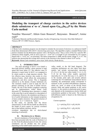 Nourdine Massoum et al Int. Journal of Engineering Research and Applications www.ijera.com
ISSN : 2248-9622, Vol. 5, Issue 1( Part 2), January 2015, pp.78-81
www.ijera.com 78 | P a g e
Modeling the transport of charge carriers in the active devices
diode submicron n+
-n- n+
, based upon Ga0.49In0.51P by the Monte
Carlo method
Nourdine Massoum*, Ahlem Guen Bouazza*, Benyounes Bouazza*, Amine
oujdi*
*Laboratory Materials and Renewable Energies, Faculty of Engineering, University Abou Bakr-Belkaid of
Tlemcen, BP 119 13000 Tlemcen, Algeria,
ABSTRACT
A Monte Carlo simulation program was developed to simulate the movement of electrons in a submicron GaInP
diode three dimensional (3D) with 0.1 microns-long active layer. The algorithm couples a standard Monte Carlo
particle simulator for the Boltzmann equation with a 3D Poisson solver. Thus a series of hits for a specific MC
submicron diode (GaInP), with an active layer (n = 2x1015
cm-3
) of length 0.1µm surrounded by two regions
doped with n = 5x1017
cm-3
, are presented. The lattice temperature is 300K and the anode voltage Va is 1V. The
analysis also showed that the average drift velocity to the electrons in the channel is about 5x106
cm/sec
Keywords -Monte Carlo simulation, active layer, drift velocity, Diode device,
I. INTRODUCTION
The main advantage of III-V's over GaInP is
their high intrinsic mobility, which amounts to high
speed and lower delay [1]. The effective mass of
electrons is much lower in III-V‟s as compared to
Si, which results in a high injection velocity. This
low effective mass, however, also results in a low
density-of-states, which affects the semiconductor
capacitance and drive current. This is frequently
referred to as the density of-states bottleneck [2].
The stochastic model is used to study the role of
phonon scattering on the state of diodes devices.
Finally, the role of the Surface roughness scattering
and its implementation within Monte Carlo
discussed [3]. Simulating these structures is simple
in the sense that it can be reduced to a description of
a dimension. However, the simulation can bring us a
lot of useful information on the transport properties
of more complex structures. The general structure of
a diode n + -n- n + is shown in Figure1.
In this study, we describe how the device
characteristics of sub-100 nm GaInP are affected by
the length of active region, by velocity overshoot
due to near ballistic electrons, and by
overshoot degradation due to short-channel
tunneling of carriers[4]
II. MATHEMATICAL MODEL
Several simulations of Semiconductor‟s devices
have been presented after the work of Hockney‟s et
al. [5]. From the physical point of view, the various
simulations can be divided into two groups,
depending on the GaInP model used (two or three
valley model, or the full band diagram). The
scattering mechanisms are also taken from these
models, and include non-equivalent intervalley
(Г↔X or L for the two valley model, Г↔L, L↔X,
Г↔X for the three valley model), equivalent
intervalley (L↔L in the first case, L↔L, and X↔X
in the second), polar optic and acoustic phonon
scatterings [6]. For traditional semiconductor device
modeling, the predominant model corresponds to
solutions of the so-called drift-diffusion equations,
which are „local‟ in terms of the driving forces
(electric fields and spatial gradients in the carrier
density), i.e. the current at a particular point in space
only depends on the instantaneous electric fields and
concentration gradient at that point. The complete
drift-diffusion model is based on the following set
of equations [7]:
Current equations:
𝐽𝑛 = 𝑞𝑛 𝑥 𝜇 𝑛 𝐸 𝑥 + 𝑞𝐷𝑛 𝑑𝑛 𝑑𝑥
𝐽𝑝 = 𝑞𝑛 𝑥 𝜇 𝑝 𝐸 𝑥 − 𝑞𝐷𝑝 𝑑𝑛 𝑑𝑥
Continuity equations:
𝜕𝑛
𝜕𝑡
=
1
𝑞
∇. 𝐽𝑛 + 𝑈𝑛
𝜕𝑝
𝜕𝑡
=
1
𝑞
∇. 𝐽𝑝 + 𝑈𝑝
RESEARCH ARTICLE OPEN ACCESS
 