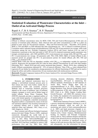 Rupali A. J et al Int. Journal of Engineering Research and Applications www.ijera.com
ISSN : 2248-9622, Vol. 5, Issue 1( Part 4), January 2015, pp.82-96
www.ijera.com 82|P a g e
Statistical Evaluation of Wastewater Characteristics at the Inlet –
Outlet of an Activated Sludge Process
Rupali A. J1
, B. S. Soumya1*
, R. P. Thanedar1
1
Environmental and Water Resources Division, Department of Civil Engineering, College of Engineering Pune
(COEP), Pune – 411005, India.
ABSTRACT
Effluent to Influent concentration ratios for BOD, COD, TSS and Food-to-Microorganisms (F/M) ratio are
measure of treatment plant efficiency. Daily observed inlet and outlet concentrations at ASP in a plant are
plotted as time series for Pre-monsoon (January – May) and Post-monsoon (July – December, 2013) period.
BOD vs TSS and BOD vs COD indicated that inlet concentrations are ~ 80 % reduced in treatment process.
Correlation matrix indicated strong correlationbetween COD and TSS of post-monsoon raw sewage, while weak
correlation among the rest. Principle Component Analysis (PCA) and Factor Analysis (FA) are used to
characterize wastewater at the inlet and outlet of ASP. PCA & FA clustered wastewater quality parameters into
strongly correlated groups - pH, COD and BOD as PC1 in pre-monsoon raw sewage while, DO and F/Maverageas
PC1 in post-monsoon raw sewage. All parameters (pH, TSS, COD, BOD, O&G) of treated effluent in pre-
monsoon period are grouped into PC1. In post-monsoon period, for treated effluent, pH, DO, TSS and
F/Maverageare clustered as PC1.
Effluent BOD, COD and TSS are dependent variables with F/Maverage as independent variable for regression
analysis. Regression fits developed with 2013 data for these effluent concentrations fit well with field samples
(December 2013 – March 2014) and with routine monitored data (January – March, 2014), thus, validating the
model. Effluent concentrations indicated 80 – 95% of removal efficiency. Thus, F/Maverage ratios obtained from
regression fit can further be considered as design parameters for efficient functioning of ASP and can be used to
design the inflow and outflow characteristics for any treatment plant with similar process conditions.
Keywords–Principle Component Analysis (PCA), Factor Analysis (FA), Activated Sludge Process (ASP),
Regression, F/M Ratio
I. INTRODUCTION
Domestic and industrial wastewaters have to
undergo a well-defined treatment process prior to
their release into local water bodies, mainly due to
environmental, health and economic concern.
Methods used in wastewater treatment processes
depend on the extent of pollution, type of pollutant
(organic, inorganic or toxic) and on further usage of
treated effluent. Waste Water Treatment Plant
(WWTP) classically provides a regulated outflow of
water with limited quantity of contaminants in order
to maintain an ecologically controlled environment.
Regulated outflow is maintained by means of diverse
unit operations applied to the incoming wastewater in
a sequential manner until a cleaner outflow is
achieved (Niku and Schoeder, 1981; Peavy et al.,
1985; Singh et al., 2010).
Most common and efficient biological treatment
process,Activated Sludge Process (ASP), employed
extensively throughout the world both in its
conventional and modified forms (first designed in
1913 in UK). Many field-scale(Dharaskar and
Balkar, 2012) and local-scale experiments(Dharaskar
and Patil, 2012) had been conducted to analyze ASP
performance (Liu and Tay, 2001; Hoa, 2002)
intreating domestic (Shahalam, 2004)-industrial
recycles(Mardani, 2011),and in minimizing the
effluent standards. Performance of ASP depends on
Aerate Rate, Waste Sludge Rate and its
concentration(Kumar et al, 2010; Ukpong, 2013),
Sludge Retention Time, Recycle Sludge Rate, Food-
to-Microorganisms (F/M) ratio (Metcalf and Eddy,
2003; Clara et al., 2004), Organic Loading Rate,
Growth Pressures – pH, BOD, DO, nutrients, toxics,
etc. Further, the standards to be maintained for reuse
of treated effluent for different purposes are given
byUkpong(2013).
Multivariate Statistical Process Control (MSPC),
a process monitoring technique, referring to a set of
advanced techniques which are used for the
monitoring and control of both continuous(Bersimis
et al., 2007) and batch processes (Aguado et al.,
2007). Some of the MSPC techniques include Factor
Analysis (FA), Cluster Analysis, Multidimensional
Scaling, T2 Statistics and Principle Component
Analysis (PCA). These methods interpret and link the
results of the advanced process monitoring model for
an ASP to the occurrence of significant events of
interest in full scale process (Ren and Frymier, 2004),
and subsequently, use that information for process
RESEARCH ARTICLE OPEN ACCESS
 
