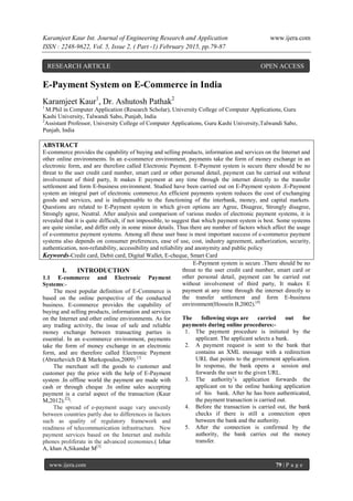 Karamjeet Kaur Int. Journal of Engineering Research and Application www.ijera.com
ISSN : 2248-9622, Vol. 5, Issue 2, ( Part -1) February 2015, pp.79-87
www.ijera.com 79 | P a g e
E-Payment System on E-Commerce in India
Karamjeet Kaur1
, Dr. Ashutosh Pathak2
1
M.Phil in Computer Application (Research Scholar), University College of Computer Applications, Guru
Kashi University, Talwandi Sabo, Punjab, India
2
Assistant Professor, University College of Computer Applications, Guru Kashi University,Talwandi Sabo,
Punjab, India
ABSTRACT
E-commerce provides the capability of buying and selling products, information and services on the Internet and
other online environments. In an e-commerce environment, payments take the form of money exchange in an
electronic form, and are therefore called Electronic Payment. E-Payment system is secure there should be no
threat to the user credit card number, smart card or other personal detail, payment can be carried out without
involvement of third party, It makes E payment at any time through the internet directly to the transfer
settlement and form E-business environment. Studied have been carried out on E-Payment system .E-Payment
system an integral part of electronic commerce.An efficient payments system reduces the cost of exchanging
goods and services, and is indispensable to the functioning of the interbank, money, and capital markets.
Questions are related to E-Payment system in which given options are Agree, Disagree, Strongly disagree,
Strongly agree, Neutral. After analysis and comparison of various modes of electronic payment systems, it is
revealed that it is quite difficult, if not impossible, to suggest that which payment system is best. Some systems
are quite similar, and differ only in some minor details. Thus there are number of factors which affect the usage
of e-commerce payment systems. Among all these user base is most important success of e-commerce payment
systems also depends on consumer preferences, ease of use, cost, industry agreement, authorization, security,
authentication, non-refutability, accessibility and reliability and anonymity and public policy
Keywords-Credit card, Debit card, Digital Wallet, E-cheque, Smart Card
I. INTRODUCTION
1.1 E-commerce and Electronic Payment
Systems:-
The most popular definition of E-Commerce is
based on the online perspective of the conducted
business. E-commerce provides the capability of
buying and selling products, information and services
on the Internet and other online environments. As for
any trading activity, the issue of safe and reliable
money exchange between transacting parties is
essential. In an e-commerce environment, payments
take the form of money exchange in an electronic
form, and are therefore called Electronic Payment
(Abrazhevich D & Markopoulos,2009).[1]
The merchant sell the goods to customer and
customer pay the price with the help of E-Payment
system .In offline world the payment are made with
cash or through cheque .In online sales accepting
payment is a curial aspect of the transaction (Kaur
M,2012).[2]

The spread of e-payment usage vary unevenly
between countries partly due to differences in factors
such as quality of regulatory framework and
readiness of telecommunication infrastructure. New
payment services based on the Internet and mobile
phones proliferate in the advanced economies.( Izhar
A, khan A,Sikandar M[3]
E-Payment system is secure .There should be no
threat to the user credit card number, smart card or
other personal detail, payment can be carried out
without involvement of third party, It makes E
payment at any time through the internet directly to
the transfer settlement and form E-business
environment(Hossein B,2002).[4]
The following steps are carried out for
payments during online procedures:-
1. The payment procedure is initiated by the
applicant. The applicant selects a bank.
2. A payment request is sent to the bank that
contains an XML message with a redirection
URL that points to the government application.
In response, the bank opens a session and
forwards the user to the given URL.
3. The authority’s application forwards the
applicant on to the online banking application
of his . bank. After he has been authenticated,
the payment transaction is carried out.
4. Before the transaction is carried out, the bank
checks if there is still a connection open
between the bank and the authority.
5. After the connection is confirmed by the
authority, the bank carries out the money
transfer.
RESEARCH ARTICLE OPEN ACCESS
 