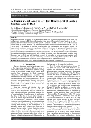 A. K. Biswas et al. Int. Journal of Engineering Research and Applications www.ijera.com
ISSN : 2248-9622, Vol. 5, Issue 3, ( Part -1) March 2015, pp.69-73
www.ijera.com w 69 |
P a g e
A Computational Analysis of Flow Development through a
Constant Area C- Duct
A. K. Biswas1
, Prasanta K Sinha2*
, A. N. Mullick1
& B Majumdar3
1
National Institute of Technology, Durgapur, West Bengal, India
2
Durgapur Institute of Advanced Technology& Mangt, Durgapur, West Bengal, India
3
Jadavpur University, Kolkata, West Bengal, India
Abstract.
This paper represents the results of an experimental work with measurement of mean velocity along with
total pressure contours in 2-D form and validation of the same with numerical results based on the wall y+
approach for various turbulent models like, Spalart Alamras, k-ε model, k-ω model and RSM models are
used to solve the closure problem. The turbulence models are investigated in the commercial CFD code of
Fluent using y+
as guidance in selecting the appropriate grid configuration and turbulence model. The
experiment is carried out at mass averaged mean velocity of 40m/s and the geometry of the duct is chosen
as rectangular cross-section of 90 curved constant area duct .In the present paper the computational
results obtained from different turbulence models are compared with the experimental result along with the
near-wall treatments are investigated for wall y+
<30 in the region where both viscous and turbulent shear
dominates and y+
>30 in the fully turbulent region. It is concluded in the present study that the mesh
resolving the fully turbulent region is sufficiently accurate in terms of qualitative features. Here RSM
turbulence model predicts the best results while comparing with the experimental results.
Keywords: Constant area C-duct, Turbulence Models, Wall function, Fluent Solver
I. Introduction
The uses of constant area curved ducts are many
in the engineering applications. These are used in
small aircraft intakes, combustors, internal cooling
system of gas turbines, HAVC ducting system, wind
tunnels, heat exchangers in food processing
refrigeration and hydrocarbon industries etc.
Performance of a curved constant area duct depends
on the geometrical and dynamical parameters, so it is
absolutely necessary to design the duct with proper
geometry in order to minimize the losses due to
friction and eddies, which in turn improve the
performance of the duct.
Since the concepts of potential flow and
frictional losses in internal flow were established, the
study of flow characteristics through constant area
ducts has earmarked as a fundamental research area
of basic mechanics. Depending upon its application,
the shape of the duct is chosen either straight or
curved or annular or polar or sector. As a matter of
fact the flow through a curved duct is more complex
compared to straight duct due to the curvature of the
centerline. It induces centrifugal forces on the
flowing fluid resulting in the development of a
secondary motion, which is manifested in the form of
a pair of contra-rotating vortices. Depending on the
objective, hydro-mechanical systems often demand
for the design of ducts with complex geometry albeit
with high efficiency. In these applications, design of
the ducts is based on the mathematical formulation of
the flow field for the prescribed condition.
Rowe [1] carried out experiments on circular 90°
and 180° turn curved ducts with Re=0.4x105
and
reported the generation of contra-rotating vortices
within the bends. Bansod & Bradshaw [2] studied the
flow characteristics within the 22.5°/22.5° S-shaped
constant area ducts of different lengths and radii of
curvature. They reported the development of a pair of
contra-rotating vortices in the low-pressure zone at
the exit of the duct that was the consequence of the
effect of stream wise vortices developed in the first
half of the duct i.e. before the inflexion. Enayet et al.
[3] investigated the turbulent flow characteristics
through 90° circular curved duct of curvature ratio
2.8. It was observed that the thickness of the inlet
boundary layer has a significant role on generation of
secondary motion within the duct. Lacovides et al.
[4] reported the flow prediction within 90° curved
duct using numerical simulations based on the
experimental investigation by Taylor et al. [5] They
adopted finite volume approach to solve the semi-
elliptical form of equation for 3-D flow analysis
considering the wall function in the region close to
the wall. The result shows a good agreement between
the experimental and numerical analysis.
Thangam and Hur [6] studied the secondary flow
of an incompressible viscous fluid in a curved
rectangular duct by using a finite volume method.
They reported that with the increase of Dean number
the secondary flow structure evolves into a double
RESEARCH ARTICLE OPEN ACCESS
 