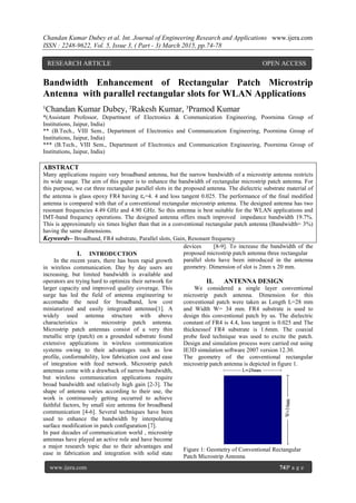 Chandan Kumar Dubey et al. Int. Journal of Engineering Research and Applications www.ijera.com
ISSN : 2248-9622, Vol. 5, Issue 3, ( Part - 3) March 2015, pp.74-78
www.ijera.com 74|P a g e
Bandwidth Enhancement of Rectangular Patch Microstrip
Antenna with parallel rectangular slots for WLAN Applications
¹Chandan Kumar Dubey, ²Rakesh Kumar, ³Pramod Kumar
*(Assistant Professor, Department of Electronics & Communication Engineering, Poornima Group of
Institutions, Jaipur, India)
** (B.Tech., VIII Sem., Department of Electronics and Communication Engineering, Poornima Group of
Institutions, Jaipur, India)
*** (B.Tech., VIII Sem., Department of Electronics and Communication Engineering, Poornima Group of
Institutions, Jaipur, India)
ABSTRACT
Many applications require very broadband antenna, but the narrow bandwidth of a microstrip antenna restricts
its wide usage. The aim of this paper is to enhance the bandwidth of rectangular microstrip patch antenna. For
this purpose, we cut three rectangular parallel slots in the proposed antenna. The dielectric substrate material of
the antenna is glass epoxy FR4 having εr=4. 4 and loss tangent 0.025. The performance of the final modified
antenna is compared with that of a conventional rectangular microstrip antenna. The designed antenna has two
resonant frequencies 4.49 GHz and 4.90 GHz. So this antenna is best suitable for the WLAN applications and
IMT-band frequency operations. The designed antenna offers much improved impedance bandwidth 19.7%.
This is approximately six times higher than that in a conventional rectangular patch antenna (Bandwidth= 3%)
having the same dimensions.
Keywords– Broadband, FR4 substrate, Parallel slots, Gain, Resonant frequency
I. INTRODUCTION
In the recent years, there has been rapid growth
in wireless communication. Day by day users are
increasing, but limited bandwidth is available and
operators are trying hard to optimize their network for
larger capacity and improved quality coverage. This
surge has led the field of antenna engineering to
accomadte the need for broadband, low cost
miniaturized and easily integrated antennas[1]. A
widely used antenna structure with above
characteristics is microstrip patch antenna.
Microstrip patch antennas consist of a very thin
metallic strip (patch) on a grounded substrate found
extensive applications in wireless communication
systems owing to their advantages such as low
profile, conformability, low fabrication cost and ease
of integration with feed network. Microstrip patch
antennas come with a drawback of narrow bandwidth,
but wireless communication applications require
broad bandwidth and relatively high gain [2-3]. The
shape of antenna varies according to their use, the
work is continuously getting occurred to achieve
faithful factors, by small size antenna for broadband
communication [4-6]. Several techniques have been
used to enhance the bandwidth by interpolating
surface modification in patch configuration [7].
In past decades of communication world , microstrip
antennas have played an active role and have become
a major research topic due to their advantages and
ease in fabrication and integration with solid state
devices [8-9]. To increase the bandwidth of the
proposed microstrip patch antenna three rectangular
parallel slots have been introduced in the antenna
geometry. Dimension of slot is 2mm x 20 mm.
II. ANTENNA DESIGN
We considered a single layer conventional
microstrip patch antenna. Dimension for this
conventional patch were taken as Length L=28 mm
and Width W= 34 mm. FR4 substrate is used to
design this conventional patch by us. The dielectric
constant of FR4 is 4.4, loss tangent is 0.025 and The
thicknessof FR4 substrate is 1.6mm. The coaxial
probe feed technique was used to excite the patch.
Design and simulation process were carried out using
IE3D simulation software 2007 version 12.30.
The geometry of the conventional rectangular
microstrip patch antenna is depicted in figure 1.
Figure 1: Geometry of Conventional Rectangular
Patch Microstrip Antenna
RESEARCH ARTICLE OPEN ACCESS
 