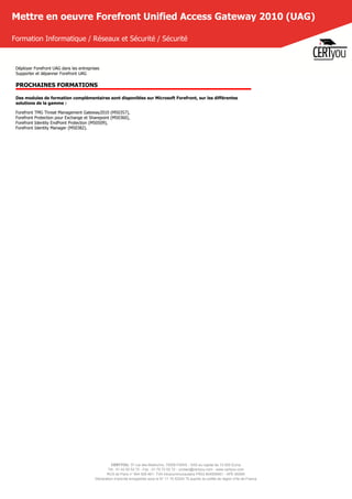 CERTYOU, 37 rue des Mathurins, 75008 PARIS - SAS au capital de 10 000 Euros
Tél : 01 42 93 52 72 - Fax : 01 70 72 02 72 - contact@certyou.com - www.certyou.com
RCS de Paris n° 804 509 461- TVA intracommunautaire FR03 804509461 - APE 8559A
Déclaration d’activité enregistrée sous le N° 11 75 52524 75 auprès du préfet de région d’Ile-de-France
Mettre en oeuvre Forefront Unified Access Gateway 2010 (UAG)
Formation Informatique / Réseaux et Sécurité / Sécurité
Déployer Forefront UAG dans les entreprises
Supporter et dépanner Forefront UAG
PROCHAINES FORMATIONS
Des modules de formation complémentaires sont disponibles sur Microsoft Forefront, sur les différentes
solutions de la gamme :
Forefront TMG Threat Management Gateway2010 (M50357),
Forefront Protection pour Exchange et Sharepoint (M50360),
Forefront Identity EndPoint Protection (M50509),
Forefront Identity Manager (M50382).
 