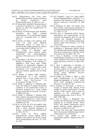 S. Nath et al. Int. Journal of Engineering Research and Applications www.ijera.com
ISSN : 2248-9622, Vol. 5, Issue 4, ( Part -2) April 2015, pp.85-95
www.ijera.com 94|P a g e
[46.] F. Cladera-Olivera, G.R. Caron andA.
Brandelli,Bacteriocinlike substance production
by Bacillus licheniformis strain
P40,LettApplMicrobiol, 38, 2004, 251–256.
[47.] D. Bizani andA. Brandelli, Characterization of
a bacteriocin produced by a newly isolated
Bacillus sp. strain 8A,J ApplMicrobiol, 93,
2002, 512–519.
[48.] D. Bizani, A.P.M Dominguez andA. Brandelli,
Purification and partial chemical
characterization of the antimicrobial peptide
cerein 8A. LettApplMicrobiol, 41, 2005(a),
269–273.
[49.] D. Bizani, A.S. Motta, J.A.C. Morrissy, R.M.
Terra, A.A. Souto andA. Brandelli,
Antibacterial activity of cerein 8A, a
bacteriocin-like peptide produced by Bacillus
cereus,IntMicrobiol, 8,2005(b), 125–131.
[50.] M.C. Urdaci, P. Bressolier andI.
Pinchuk,Bacillus clausii probiotic strains:
antimicrobial and immunomodulatory
activities,J ClinGastroenterol, 38, 2004, S86–
S90.
[51.] E. Korenblum, I. der Weid, A.L. Santos, A.S.
Rosado, G.V. Sebastian, ´ C.M. Coutinho, F.C.
Magalha˜es, M.M. Paiva andL. Seldin,
Production of antimicrobial substances by
Bacillus subtilis LFE-1, B. firmus HO-1 and B.
licheniformis T6-5 isolated from an oil
reservoir in Brazil,J ApplMicrobiol, 98, 2005,
667–675.
[52.] N. Sharma, G. Kapoor andB. Neopaney,
Characterization of a new bacteriocin
produced from a novel isolated strain of
Bacillus lentus NG121,Antonie Van
Leeuwenhoek, 89, 2006, 337–43.
[53.] R. Khalil, F. Djadouni, Y. Elbahloul andS.
Omar, The influence of cultural and physical
conditions on the antimicrobial activity of
bacteriocin produced by a newly isolated
Bacillus megaterium 22 strain,Afr J Food Sci,
3, 2009(a), 011–022.
[54.] R. Khalil, Y. Elbahloul, F. Djadouni andS.
Omar, Isolation and partial characterization of
a bacteriocin produced by a newly isolated
Bacillus megaterium 19 strain,Pakistan J Nutr,
8,2009(b), 242–250.
[55.] K.H. Lee, K.D. Jun, W.S. Kim andH.D. Paik,
Partial characterization of polyfermenticin
SCD, a newly identified bacteriocin of
Bacillus polyfermenticus,LettApplMicrobiol,
32, 2001, 146–151.
[56.] P.S. Lovett, E.J. Duval andK.M.
Keggins,Bacillus pumilus plasmid pPL10:
properties and insertion into Bacillus subtilis
168 by transformation,J Bacteriol, 127, 1976,
817–828.
[57.] H.E. Hemphill, I. Gage, S.A. Zahler andR.Z.
Korman,Prophagemediated production of a
bacteriocin like substance by Spblysogens of
Bacillus subtilis,Can J Microbiol, 23, 1980,
45–51.
[58.] G. Bierbaum, H. Brotz, K-P. Koller, H-G.
Sahl, Cloning, sequencing and production of
the lantibioticmersacidin,FEMS MicrobiolLett,
127, 1995, 121–126.
[59.] S.H. Paik, A. Chakicherla andJ.N. Hansen,
Identification and characterization of the
structural and transporter genes for, and the
chemical and biological properties of
sublancin 168, a novel lantibiotic produced by
Bacillus subtilis 168,J BiolChem, 273, 1998,
23134–23142.
[60.] T. Stein, S .Borchert, B. Conrad, J. Feesche, B.
Hofemeister, J. Hofemeister andK-D. Entian,
Two different lantibioticlike peptides originate
from the ericin gene cluster of Bacillus subtilis
A1/3,J Bacteriol, 184, 2002, 1703–1711.
[61.] T. Stein, S. Dusterhus, A. Stroh andK.D.
Entian,Subtilosin production by two Bacillus
subtilis subspecies and variance of the sbo-alb
cluster,Appl Environ Microb, 70, 2004, 2349–
2353.
[62.] T. Stein, S. Heinzmann, S. Dusterhus, S.
Borchert andK-D. Entian, Expression and
functional analysis of the subtilin immunity
genes spaIFEG in the subtilin-sensitive host
Bacillus subtilis MO1099,J Bacteriol,
187,2005, 822–828.
[63.] M. Kugler, W. Loeffler, C. Rapp, A. Kern
andG. Jung,Rhizocticin A, an antifungal
phosphono-oligopeptide of Bacillus subtilis
ATCC 6633: biological properties,Arch
Microbiol, 153, 1990, 276–281.
[64.] E. Duitman, D. Wyczawski, L. Boven, G.
Venema, O. Kuipers andL. Hamoen, Novel
methods for genetic transformation of natural
Bacillus subtilis isolates used to study the
regulation of the mycosubtilin and
surfactinsynthetase,Appl Environ Microb, 73,
2007, 3490–3496.
[65.] J. Xie, R. Zhang, C. ShangandY. Guo,
Isolation and characterization of a bacteriocin
produced by an isolated Bacillus subtilis
LFB112 that exhibits antimicrobial activity
against domestic animal pathogens,Afr J
Biotechnol, 8, 2009, 5611–5619.
[66.] E. Gross, H.H. Kiltz andE. Nebelin,Subtilin
Part 6: the structure of Subtilin,Hoppe-Seyler's
Z PhysiolChem,354, 1973,810-812.
[67.] G. Ivanovic andL. Alfoldi, A new
antimicrobial principle: Megacin,Nature,174,
1954,465.
 
