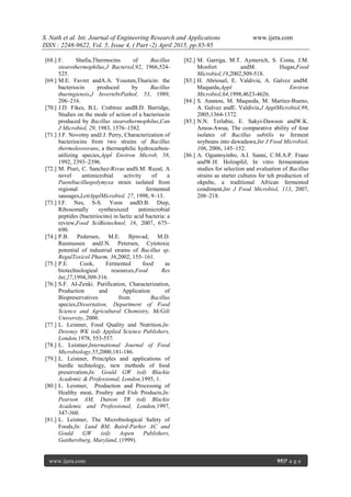 S. Nath et al. Int. Journal of Engineering Research and Applications www.ijera.com
ISSN : 2248-9622, Vol. 5, Issue 4, ( Part -2) April 2015, pp.85-95
www.ijera.com 95|P a g e
[68.] F. Shafia,Thermocins of Bacillus
stearothermophilus,J Bacteriol,92, 1966,524-
525.
[69.] M.E. Favret andA.A. Yousten,Thuricin: the
bacteriocin produced by Bacillus
thuringiensis,J InvertebrPathol, 53, 1989,
206–216.
[70.] J.D. Fikes, B.L. Crabtree andB.D. Barridge,
Studies on the mode of action of a bacteriocin
produced by Bacillus stearothermophilus,Can
J Microbiol, 29, 1983, 1576–1582.
[71.] J.F. Novotny andJ.J. Perry, Characterization of
bacteriocins from two strains of Bacillus
thermoleovorans, a thermophilic hydrocarbon-
utilizing species,Appl Environ Microb, 58,
1992, 2393–2396.
[72.] M. Piuri, C. Sanchez-Rivas andS.M. Ruzal, A
novel antimicrobial activity of a
Paenibacilluspolymyxa strain isolated from
regional fermented
sausages,LettApplMicrobiol. 27, 1998, 9–13.
[73.] I.F. Nes, S-S. Yoon andD.B. Diep,
Ribosomally synthesiszed antimicrobial
peptides (bacteriocins) in lactic acid bacteria: a
review,Food SciBiotechnol, 16, 2007, 675–
690.
[74.] P.B. Pedersen, M.E. Bjrnvad, M.D.
Rasmussen andJ.N. Petersen, Cytotoxic
potential of industrial strains of Bacillus sp.
RegulToxicol Pharm, 36,2002, 155–161.
[75.] P.E. Cook, Fermented food as
biotechnologieal resources,Food Res
Int,27,1994,309-316.
[76.] S.F. AI-Zenki. Purification, Characterization,
Production and Application of
Biopreservatives from Bacillus
species,Dissertation, Department of Food
Science and Agricultural Chemistry, McGili
University, 2000.
[77.] L. Leistner, Food Quality and Nutrition,In:
Downey WK (ed) Applied Science Publishers,
London,1978, 553-557.
[78.] L. Leistner,International Journal of Food
Microbiology,55,2000,181-186.
[79.] L. Leistner, Principles and applications of
hurdle technology, new methods of food
preservation,In: Gould GW (ed) Blackie
Academic & Professional, London,1995, 1.
[80.] L. Leistner, Production and Processing of
Healthy meat, Poultry and Fish Products,In:
Pearson AM, Dutson TR (ed) Blackie
Academic and Professional, London,1997,
347-360.
[81.] L. Leistner, The Microbiological Safety of
Foods,In: Lund BM, Baird-Parker AC and
Gould GW (ed) Aspen Publishers,
Gaithersburg, Maryland, (1999).
[82.] M. Garriga, M.T. Aymerich, S. Costa, J.M.
Monfort andM. Hugas,Food
Microbiol,19,2002,509-518.
[83.] H. Abriouel, E. Valdivia, A. Galvez andM.
Maqueda,Appl Environ
Microbiol,64,1998,4623-4626.
[84.] S. Ananou, M. Maqueda, M. Martiez-Bueno,
A. Galvez andE. Valdivia,J ApplMicrobiol,99,
2005,1364-1372.
[85.] N.N. Terlabie, E. Sakyi-Dawson andW.K.
Amoa-Awua, The comparative ability of four
isolates of Bacillus subtilis to ferment
soybeans into dawadawa,Int J Food Microbiol,
106, 2006, 145–152.
[86.] A. Oguntoyinbo, A.I. Sanni, C.M.A.P. Franz
andW.H. Holzapfel, In vitro fermentation
studies for selection and evaluation of Bacillus
strains as starter cultures for teh production of
okpehe, a traditional African fermented
condiment,Int J Food Microbiol, 113, 2007,
208–218.
 