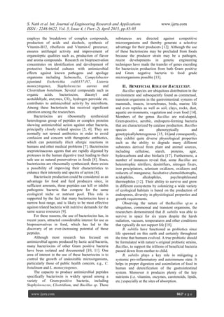 S. Nath et al. Int. Journal of Engineering Research and Applications www.ijera.com
ISSN : 2248-9622, Vol. 5, Issue 4, ( Part -2) April 2015, pp.85-95
www.ijera.com 86|P a g e
employs the breakdown of complex compounds,
production of acids and alcohols, synthesis of
Vitamin-B12, riboflavin and Vitamin-C precursor,
ensures antifungal activity and improvement of
organoleptic qualities such as, production of flavor
and aroma compounds. Research on biopreservation
concentrates on identification and development of
protective bacterial cultures with antimicrobial
effects against known pathogens and spoilage
organisms including Salmonella, Campylobacter
jejuniand Escherichia coli0157:H7, Listeria
monocytogenes, Staphylococcus aureus and
Clostridium botulinum. Several compounds such as
organic acids, bacteriocins, diacetyl and
acetaldehyde, enzymes, CO2, hydrogen peroxide etc.
contributes to antimicrobial activity by microbiota.
Among these bacteriocin has received significant
attention among the researchers.
Bacteriocins are ribosomally synthesized
heterologous group of peptides or complex proteins
showing antimicrobial action against other bacteria,
principally closely related species [5, 6]. They are
normally not termed antibiotics in order to avoid
confusion and concern with therapeutic antibiotics,
which can potentially illicit allergic reactions in
humans and other medical problems [7]. Bacteriocins
areproteinaceous agents that are rapidly digested by
proteases in the human digestive tract leading to their
safe use as natural preservatives in foods [8]. Since,
bacteriocins are ribosomally synthesized; there exists
a possibility of improving their characteristics to
enhance their intensity and spectra of action [8].
Bacteriocin production could be considered as an
advantage for food and feed producers since, in
sufficient amounts, these peptides can kill or inhibit
pathogenic bacteria that compete for the same
ecological niche or nutrient pool. This role is
supported by the fact that many bacteriocins have a
narrow host range, and is likely to be most effective
against related bacteria with nutritive demands for the
same scarce resources [9].
For these reasons, the use of bacteriocins has, in
recent years, attracted considerable interest for use as
biopreservatives in food, which has led to the
discovery of an ever-increasing potential of these
peptides.
Although most research has focused on
antimicrobial agents produced by lactic acid bacteria,
many bacteriocins of other Gram positive bacteria
have been isolated and documented [10, 11]. One
area of interest in the use of these bacteriocins is to
control the growth of undesirable microorganisms,
particularly those of public health concern, e.g., C.
botulinum and L. monocytogenes.
The capacity to produce antimicrobial peptides
specifically bacteriocin is widely spread among a
variety of Gram-positive bacteria, including
Staphylococcus, Clostridium, and Bacillus sp. These
substances are directed against competitive
microorganisms and thereby generate a selective
advantage for their producers [12]. Although the use
of these bacteriocins may be precluded from foods
because the producer strain may be a pathogen,
recent developments in genetic engineering
techniques have made the transfer of genes encoding
for bacteriocin production from bath Gram positive
and Gram negative bacteria to food grade
microorganisms possible [13].
II. BENEFICIAL ROLE OF BACILLUSSP.
Bacillus species are ubiquitous distribution in the
environment and subsequently found as commensal,
transient organisms in the gastrointestinal systems of
mammals, insects, invertebrates, birds, marine life
and even reptiles as well as soil, clays, rocks, dust,
aquatic environments, vegetation and even food [14].
Members of the genus Bacillus are rod-shaped,
Gram-positive, aerobic, endospore-forming bacteria
that are characterized by catalase production. Bacillus
species are phenotypically and
genotypicallyheterogenous [15, 16]and consequently,
they exhibit quite diverse physiological properties
such as the ability to degrade many different
substrates derived from plant and animal sources,
including cellulose, starch, proteins, agar,
hydrocarbons and also biofuels [17]. Furthermore, a
number of instances reveal that, some Bacillus are
heterotrophic nitrifiers, denitrifiers, nitrogen fixers,
iron precipitators, selenium oxidizers, oxidizers and
reducers of manganese, facultative chemolithotrophs,
acidophiles, alkalophiles, psychrophilesand
thermophiles [12]. Their ability to survive and grow
in different ecosystems by colonizing a wide variety
of ecological habitats is based on the production of
endospores, diversity in physiological properties and
growth requirements.
Observing the nature of theBacillus sp.as a
ubiquitous, commensal and transient organisms, the
researchers demonstrated that B. subtilis was able to
survive in space for six years despite the harsh
radiation, vacuum, temperatures and other conditions
that typically do not support life [18].
B. subtilis have functioned as probiotics since
life spawned on this earth and certainly throughout
the time that humans evolved. A true probiotic should
be formulated with nature’s original probiotic strains,
Bacillus, to support the trillions of beneficial bacteria
passed down from mother to child.
B. subtilis plays a key role in mitigating a
systemic pro-inflammatory and autoimmune state. It
helps in proper digestion and assimilation of food in
human and detoxification of the gastrointestinal
system. Moreover it produces plenty of the key
nutrients (i.e. vitamins, enzymes, carotenoids, lipids,
etc.) especially at the sites of absorption.
 