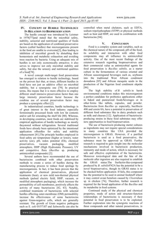 S. Nath et al. Int. Journal of Engineering Research and Applications www.ijera.com
ISSN : 2248-9622, Vol. 5, Issue 4, ( Part -2) April 2015, pp.85-95
www.ijera.com 91|P a g e
IV. CONCEPT OF HURDLE TECHNOLOGY
IN RELATION TO BIOPRESERVATION
The hurdle concept was introduced by Leistner
in 1978[77]and stated that the microbial safety,
stability, sensorial and nutritional qualities of foods
are based on the application of combined preservative
factors (called hurdles) that microorganisms present
in the food are unable to overcome[2], thus leading to
inhibition of microbial growth by disturbing their
homeostasis and metabolic exhaustion and avoiding
tress reaction by bacteria. Using an adequate mix of
hurdles is not only economically attractive; it also
serves to improve not only microbial stability and
safety, but also the sensory and nutritional qualities
of a food[78].
A novel concept multi-target food preservation
has emerged in relation to hurdle technology, based
on the proven fact that, at times, different hurdles in
food have not just an additive effect on microbial
stability, but a synergistic one [79]. In practical
terms, this means that it is more effective to employ
different small intensive preservation factor than one
large intensity preservation factor because the
combine use of several preservation factor may
produce a synergistic effect [2].
In industrialized countries, hurdle technology is
of great interest in the food industry especially
forminimally processed foods with low fat contents
and/or salt for extending the shelf life [80]. Whereas,
in developing countries, most foods are stabilized by
empirical application of hurdle technology as mostly
theystored without refrigeration. Several traditional
foods have already been optimized by the intentional
application ofhurdles for safety and stability
enhancement [81].The principle hurdles employed in
food safety are temperature (higher or lower), water
activity (aw), pH, redox potential (Eh), chemical
preservatives, vacuum packaging, modified
atmosphere, HHP (High Hydrostatic Pressure), UV
and competitive flora (Bacillus sp. producing
antimicrobial compounds) [2].
Several authors have recommended the use of
bacteriocins combined with other preservation
methods to create a series of hurdles during the
manufacturing process to reduce food spoilage by
microorganisms. In fact, it has been proven that the
application of chemical preservatives, physical
treatments (heat), or new mild non-thermal physical
methods (pulsed electric field, HHP, vacuum, or
modified atmosphere packaging), which increase the
permeability of cell membranes, positively affects the
activity of many bacteriocins [82, 83]. Notably,
combined treatments of bacteriocins with selected
hurdles affecting outer-membrane (OM) permeability
increase the effectiveness of some bacteriocins
against Gram-negative cells, which are generally
resistant. The growth of Gram negative pathogens
such as E. coli O157:H7 and Salmonella can also be
controlled when metal chelators, such as EDTA,
sodium tripolyphosphate (STPP) or physical methods
such as heat and HHP, are used in combination with
bacteriocins [84].
V. CONCLUSION
Food is a complex system and variables, such as
the chemical nature of the compound, pH of the food,
its solubility and interaction with other food
components may all influence its antimicrobial
activity. One of the most recent findings of the
extensive research regarding biopreservatives and
their commercial value as antimicrobial agents for
food preservation is Bacillus subtilis, as a starter
culture in the fermentation of various oriental and
African seasoningsand beverages such as, soybeans
into the traditional West African condiment
dawadawa [85] and African mesquite seeds in the
production of the Nigerian food condiment okpehe
[86].
The high stability of B. subtilis in harsh
environmental conditions makes this microorganism
a perfect candidate for probiotics applications either
in baked and pasteurized foods/beverages or in
other forms like tablets, capsules, and powder.
Bacteriocins from Bacillus sp. especially, bacillocin
490 and cerein 8A, have a potential in preservation of
different food substrates like in dairy products such
as milk and cheeses [12]. Application of bacteriocin-
producing strains in these food substrates may offer
new opportunities in food biopreservation.
The use of bacteriocin producing starter cultures
as ingredients may not require special considerations
in many countries like USA provided the
microorganism is GRAS. However, if a purified
bacteriocin is used as a food preservative, the
substance must be approved as GRAS. Further
research is required to gain insight into the molecular
mechanisms involved in bacteriocin production,
immunity and mode of action, which is necessary for
safe and effective exploitation of the bacteriocins.
Moreover toxicological data and the fate of the
molecule after ingestion are also required to establish
the GRAS status.The Surfactin-like-compound
produced by B. subtilisFN2A has the potential to be a
novel biepreservative, though its GRAS status is to
be checked before application. If fails, this compound
has the potential to be used in animal feedstuff where
it may control avian botulism caused by Clostridium
sp. in chicken [76]. Therefore, further research is
required for the broad application of the Bacillus and
its metabolite in food systems.
Continued study of the physical and chemical
properties, mode of action and structure-function
relationships of bacteriocins is necessary if their
potential in food preservation is to be exploited.
Further exploration into the synergistic reactions of
these compounds and other natural preservatives, in
 