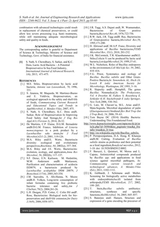 S. Nath et al. Int. Journal of Engineering Research and Applications www.ijera.com
ISSN : 2248-9622, Vol. 5, Issue 4, ( Part -2) April 2015, pp.85-95
www.ijera.com 92|P a g e
combination with advanced technologies could result
in replacement of chemical preservatives, or could
allow less severe processing (e.g. heat) treatments,
while still maintaining adequate microbiological
safety and quality in foods.
ACKNOWLEDGEMENT
The corresponding author is grateful to Department
of Science & Technology, Ministry of Science and
Technology, Govt. of India for financial assistance.
[1] S. Nath, S. Chowdhury, S. Sarkar, and K.C.
Dora, Lactic Acid Bacteria – A Potential
Biopreservative In Sea Food Industry,
International Journal of Advanced Research,
1(6), 2013, 471-475.
REFERENCES
[1.] M.E. Stiles, Biopreservation by lactic acid
bacteria, Antonie van Leuwenhoek, 70, 1996,
331.
[2.] S. Ananou, M. Maqueda, M. Martinez-Bueno
and E. Valdivia, Biopreservation, an
ecological approach to the safety and shelf-life
of foods, Communicating Current Research
and Educational Topics and Trends in
ApplMicrobiol, A. Mendez-Vilas, 2007, 475.
[3.] S. Nath, S. Chowdhury, K.C. Dora andS.
Sarkar, Role of Biopreservation In Improving
Food Safety And Storage,Int J Eng Res
Appl,4(1) (Version 3), 2014, 26-32.
[4.] De Martinis, C.P. Elaine, D.G.M. Bernadette
andB.D.G.M. Franco, Inhibition of Listeria
monocytogenes in a pork product by a
Lactobacillus sake strain,Int J Food
Microbiol,42(1-2), 2001, 119-126.
[5.] M.A. Riley andJ.E. Wertz, Bacteriocin
diversity: ecological and evolutionary
perspectives,Biochimie, 84, 2002(a), 357–364.
[6.] M.A. Riley and J.E. Wertz, Bacteriocins:
evolution, ecology, and application,Annu Rev
Microbiol, 56, 2002(b), 117–137.
[7.] S.F. Deraz, E.N. Karlsson, M. Hedström,
M.M. Andersson andB. Mattiasson,
Purification and characterisation of acidocin
D20079, a bacteriocin produced by
Lactobacillus acidophilus DSM 20079, J
Biotechnol,117(4), 2005,343-354.
[8.] J.M. Saavedra, A. Abi-Hanna, N. Moore
andR.H. Yolken, Long-term consumption of
infant formulas containing live probiotic
bacteria: tolerance and safety,Am J
ClinNutr,79(2), 2004,261-26.
[9.] L.H. Deegan, P.D. Cotter, C. Colin Hil andP.
Ross, Bacteriocins: Biological tools for bio-
preservation and shelf-life extension,Int Dairy
J,16(9), 2006,1058-1071.
[10.] J.R. Tagg, A.S. Dajani andL.W. Wannamaker,
Bacteriocins of Gram positive
bacteria,Bacteriel Rev,40, 1976,722-756.
[11.] R.W. Jack, J.R. Tagg andB. Ray, Bacteriocins
of Gram-positive bacteria,Microbiol Rev,59,
1995,171-200.
[12.] H. Abriouel andC.M.A.P. Franz, Diversity and
applications of Bacillus bacteriocins,FEMS
Microbiol Rev, 35(1), 2010, 201-232.
[13.] J.K. McCormick, T.R. Klaenhammer andM.E.
Stiles,Colicin V can be produced by lactic acid
bacteria,LettApplMicrobiol,29, 1999,37-41.
[14.] W.L. Nicholson, Roles of Bacillus endospores
in the environment,Cell Mol Life Sci, 59, 2002,
410–416.
[15.] F.G. Priest, Systematics and ecology of
Bacillus. Bacillus subtilis and Other Gram-
Positive Bacteria,In: Sonenshein AL, Hoch JA,
Losick R (eds) American Society for
Microbiology, Washington, DC,1993, 3–16.
[16.] R. Slepecky andE. Hemphill, The genus
Bacillus. Nonmedical,In: The Prokaryotes,
Vol. 4 Dworkin M, Falkow S, Rosenberg E,
Schleifer K-H, Stackebrandt E (eds) Springer,
New York,2006, 530–562.
[17.] G. Lutz, M. Chavarr´ıa, M.L. Arias andJ.F.
Mata-Segreda, Microbial degradation of palm
(Elaeisguineensis) biodiesel,Rev Biol Trop (Int
J Trop Biol), 54, 2006, 59–63.
[18.] Tom Bayne DC (2014) Healthy Bacteria:
Understanding This Foundational Food.
http://www.dcpracticeinsights.com/mpacms/dc/pi/ar
ticle.php?id=56964&no_paginate=true&p_frie
ndly=true&no_b=true.
[19.] http://en.wikipedia.org/wiki/Bacillus_subtilis.
[20.] P. Permpoonpattana, H.A. Hong, R. Khaneja
andS.M. Cutting, Evaluation of Bacillus
subtilis strains as probiotics and their potential
as a food ingredient,Beneficial microbes, 2012,
1-10. doi: 10.3920/BM2012.0002.
[21.] F. Baruzzi, L. Quintieri, M. Morea and L.
Caputo, Antimicrobial compounds produced
by Bacillus spp. and applications in food
science against microbial pathogens, In:
Communicating current research and
technological advances, A. Mendez-Vilas
(Ed.), 2011, 1102-1111.
[22.] K. Gebhardt, J. Schimana andJ. Muller,
Screening for biologically active metabolites
with endosymbioticbacilli isolated from
arthropods,FEMS MicrobiolLett, 217, 2002,
199–205.
[23.] T. Stein,Bacillus subtilis antibiotics:
structures, syntheses and specific
functions,MolMicrobiol, 56, 2005, 845–857.
[24.] S. Banerjee andJ. Hansen, Structure and
expression of a gene encoding the precursor of
 