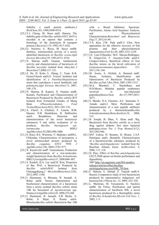 S. Nath et al. Int. Journal of Engineering Research and Applications www.ijera.com
ISSN : 2248-9622, Vol. 5, Issue 4, ( Part -2) April 2015, pp.85-95
www.ijera.com 93|P a g e
Subtilin: a small protein antibiotic,J
BiolChem,263, 1988,9508-9514.
[25.] Y.J. Chung, M. Steen andJ. Hansen, The
Subtilin gene of Bacillus subtilisATCC 6633 is
encoded in an operon that contains a
homology of the hemolysin B transport
protein,J Bacteriol,174, 1992,1417-1422.
[26.] G. Naclerio, E. Ricca, M. Sacco andM.
Defelice, Antimicrobial activity of a newly
identified bacteriocin of Bacillus cereus,Appl
Environ Microbiol,59, 1993,4313- 4316.
[27.] N. Sharma andN. Gautam, Antibacterial
activity and characterization of bacteriocin of
Bacillus mycoides isolated from whey,Ind J
Biotechnol,7,2008,117–121.
[28.] Z. He, D. Kisla, L. Zhang, C. Yuan, K.B.
Green-Church andA.E. Yousef, Isolation and
identification of a Paenibacilluspolymyxa
strain that coproduces a novel lantibiotic and
polymyxin,Appl Environ Microbiol,73, 2007,
168–178.
[29.] N. Sharma, R. Kapoor, N. Gautam andR.
Kumari, Purification and Characterization of
Bacteriocin Produced by Bacillus subtilis R75
Isolated from Fermented Chunks of Mung
Bean (Phaseolusradiatus), Food
TechnolBiotechnol,49(2), 2011,169–176.
[30.] A. Cherif, S. Chehimi, F. Limem, B.M.
Hansen, N.B. Hendriksen, D. Daffonchio
andA. Boudabous, Detection and
characterization of the novel bacteriocin
entomocin 9 and safety evaluation of its
producer, Bacillus thuringiensis ssp.
entomocidus HD9,J
ApplMicrobiol,95,2003,990-1000.
[31.] S. Riazi, R.E. Wirawan, V. Badmaev andM.L.
Chikindas, Characterization of lactosporin, a
novel antimicrobial protein produced by
Bacillus coagulans ATCC 7050. J
ApplMicrobiol,106, 2009,1370-1377.
[32.] N. Kayalvizhi andP. Gunasekaran, Production
and characterization of a low-molecular-
weight bacteriocin from Bacillus licheniformis
MKU3,LettApplMicrobiol,47, 2008,600- 607.
[33.] S. Kindoli, H.A. Lee andJ.H. Kim, Properties
of Bac W42, a Bacteriocin Produced by
Bacillus subtilisW42 Isolated from
Cheonggukjang,J MicrobiolBiotechnol,22(8),
2012,1092–1100.
[34.] I. Hammami, A. Rhouma, B. Jaouadi, A.
Rebai andX. Nesme, Optimization and
biochemical characterization of a bacteriocin
from a newly isolated Bacillus subtilis strain
14B for biocontrol of Agrobacterium spp.
Strains,LettApplMicrobiol,48, 2008,253-260.
[35.] I. Hammami, B. Jaouadi, A.B. Bacha, A.
Rebai, S. Bejar, X. Nesme andA.
Rhouma,Bacillus subtilis Bacteriocin Bac 14B
with a Broad Inhibitory Spectrum:
Purification, Amino Acid Sequence Analysis,
and Physicochemical
Characterization,Biotechnol and Bioprocess
Eng,17, 2012,41-49.
[36.] Y.S. Kim, J.W. Park andY.J. Choi, New
approaches for the effective recovery of fish
proteins and their physicochemical
characteristics,Fish Sci,69, 2003,1231-1239.
[37.] I.E. Luis-Villaseñor, M.E. Macías-Rodríguez,
B. Gómez-Gil, F. Ascencio-Valle andÁ.I.
Campa-Córdova, Beneficial effects of four
Bacillus strains on the larval cultivation of
Litopenaeusvannamei,Aquaculture, 321,
2011,136–144.
[38.] M. Awais, A. Alishah, A. Hameed andF.
Hasan, Isolation, Identification and
Optimization of Bacitracin Produced by
Bacillus sp,Pak J Bot,39(4), 2007,1303-1312.
[39.] M.A. Maraheil, T. Stachelhaus and
H.D.Mootz, Modular peptide synthetases
involved in non-ribosomal
pepetidesyhtesis,Chem Rev,97,1997,2651-
2673.
[40.] S. Mendo, N.A. Faustino, A.C. Sarmento, F.
Amado andA.J. Moir, Purification and
characterization of a new peptide antibiotic
produced by a thermotolerantBacillus
licheniformisstrain,BiotechnolLett,26, 2004,
115.
[41.] B. Joseph, B. Dhas, V. Hena andJ. Raj,
Bacteriocin from Bacillus subtilis as a novel
drug against diabetic foot ulcer bacterial
pathogens,Asian Pac J Trop Biomed,3(12),
2013,942-946.
[42.] M.P. Lisboa, D. Bonatto, D. Bizani, J.A.P.
Henriques andA. Brandelli, Characterization
of a bacteriocin-like substance produced by
‘Bacillus amyloliquefaciens’ isolated from the
Brazilian Atlantic forest. IntMicrobiol, 9,
2006, 111–118.
[43.] D. Diaz, Effect of Bacillus amyloliquefaciens
CECT-5940 spores on broiler performance and
digestibility,
2007,http://en.engormix.com/MA-poultry-
industry/articles/effect-bacillus-
myloliquefaciens-cect5940_795.htm
[44.] F. Saleem, S. Ahmad, Z. Yaqoob andS.A.
Rasool, Comparative study of two bacteriocins
produced by representative indigenous soil
bacteria,Pak J Pharm Sci, 22, 2009, 252–258.
[45.] L. Martirani, M. Varcamonti, G. Naclerio
andM. De Felice, Purification and partial
characterization of bacillocin 490, a novel
bacteriocin produced by a thermophilic strain
of Bacillus licheniformis,Microb Cell Fact, 1,
2002, 1–5.
 