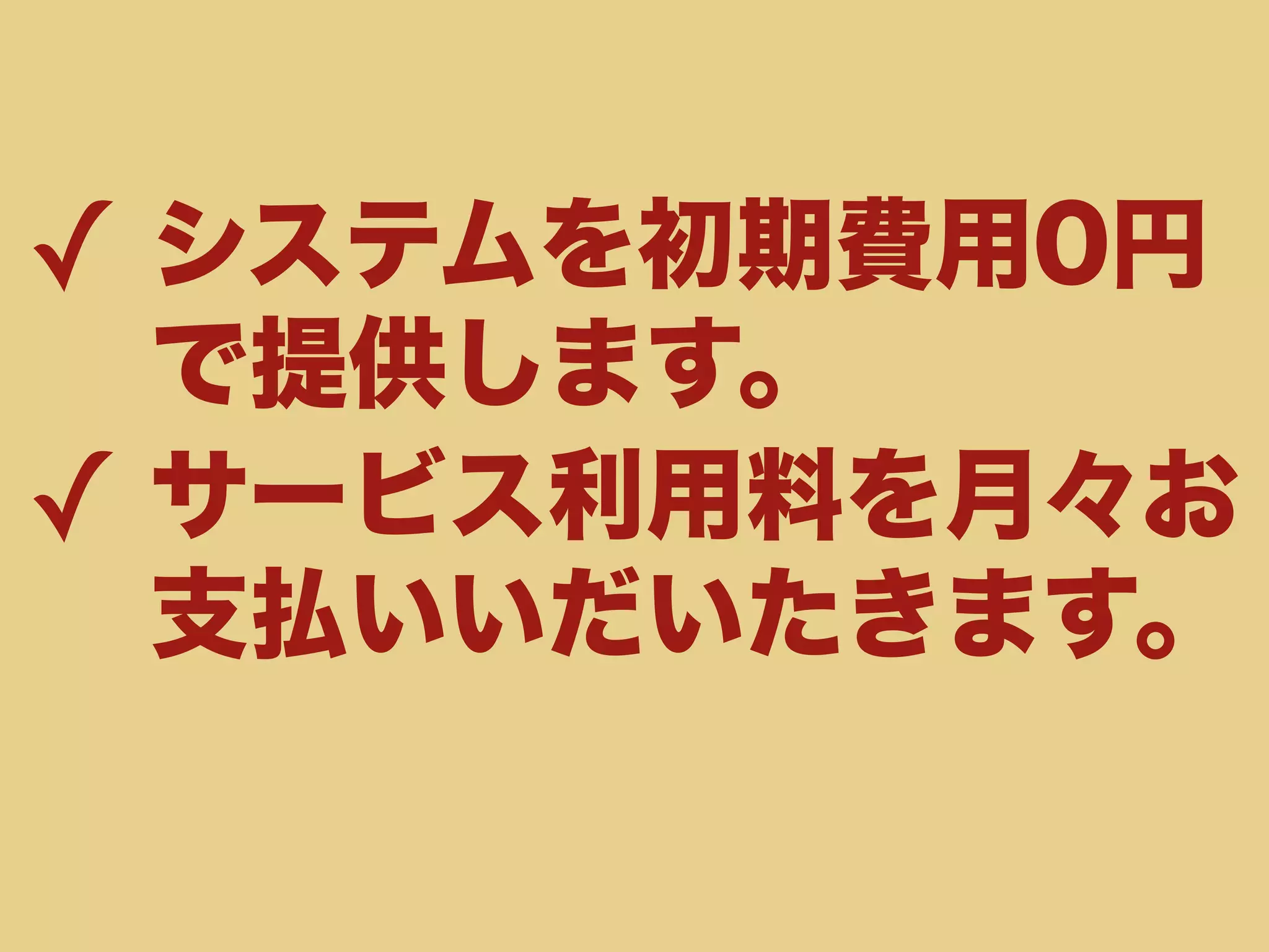 ✓ システムを初期費用0円 
で提供します。 
✓ サービス利用料を月々お 
支払いいだいたきます。 
 