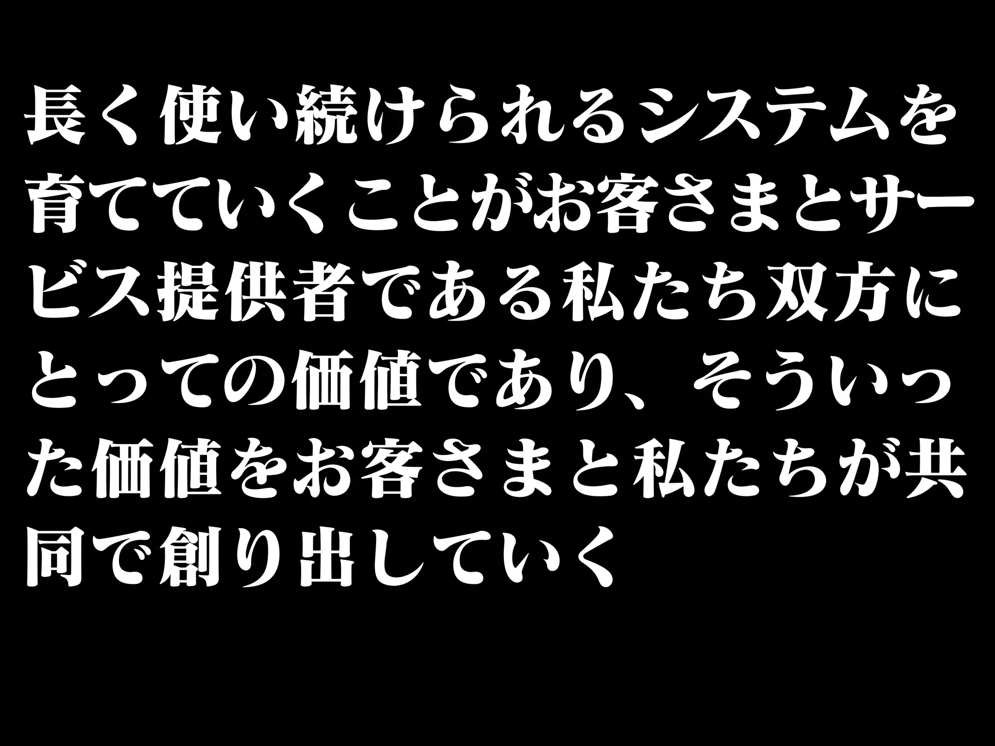 長く使い続けられるシステムを 
育てていくことがお客さまとサー 
ビス提供者である私たち双方に 
とっての価値であり、そういっ 
た価値をお客さまと私たちが共 
同で創り出していく 
 