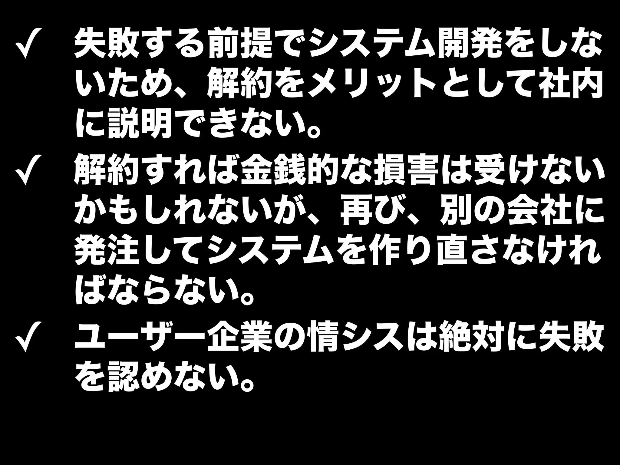 ✓ 失敗する前提でシステム開発をしな 
いため、解約をメリットとして社内 
に説明できない。 
✓ 解約すれば金銭的な損害は受けない 
かもしれないが、再び、別の会社に 
発注してシステムを作り直さなけれ 
ばならない。 
✓ ユーザー企業の情シスは絶対に失敗 
を認めない。 
 