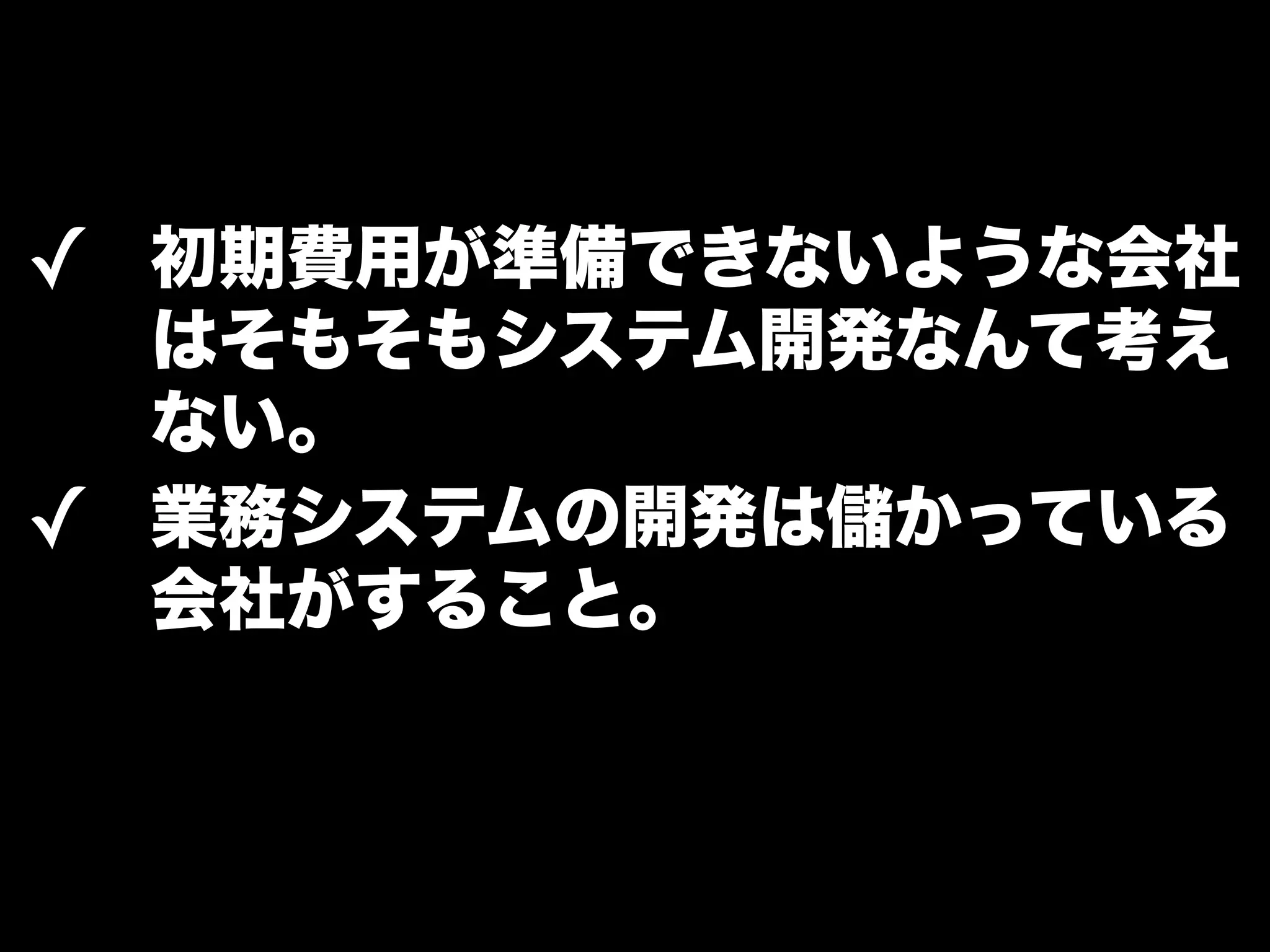 ✓ 初期費用が準備できないような会社 
はそもそもシステム開発なんて考え 
ない。 
✓ 業務システムの開発は儲かっている 
会社がすること。 
 