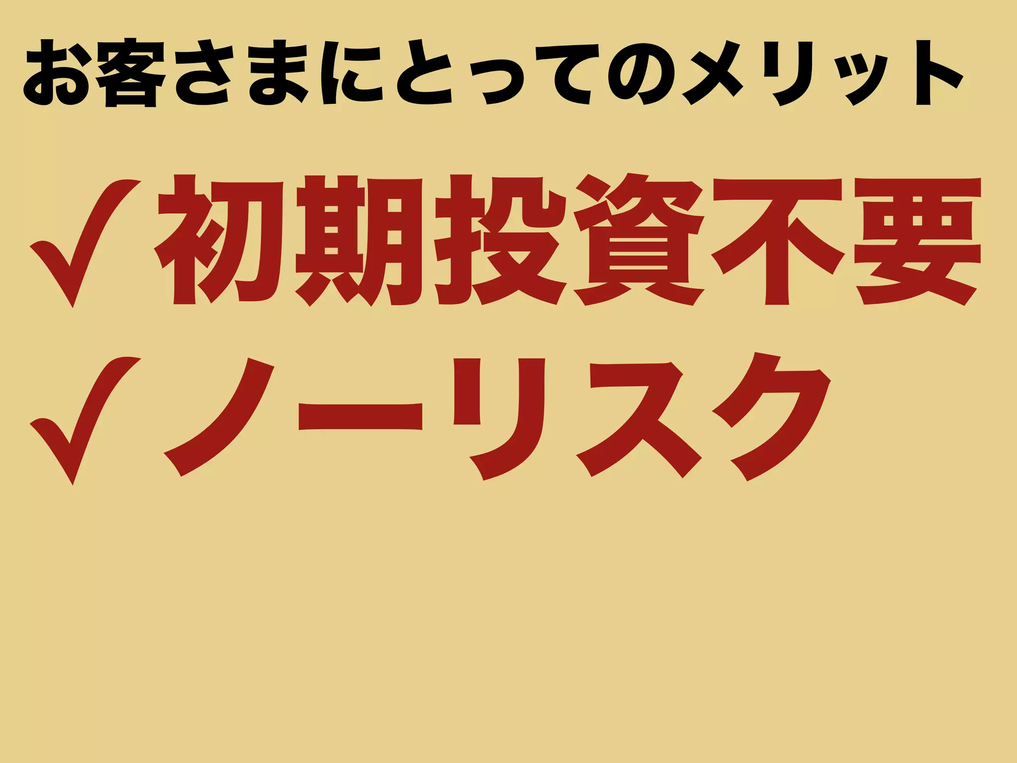 お客さまにとってのメリット 
✓初期投資不要 
✓ノーリスク 
 