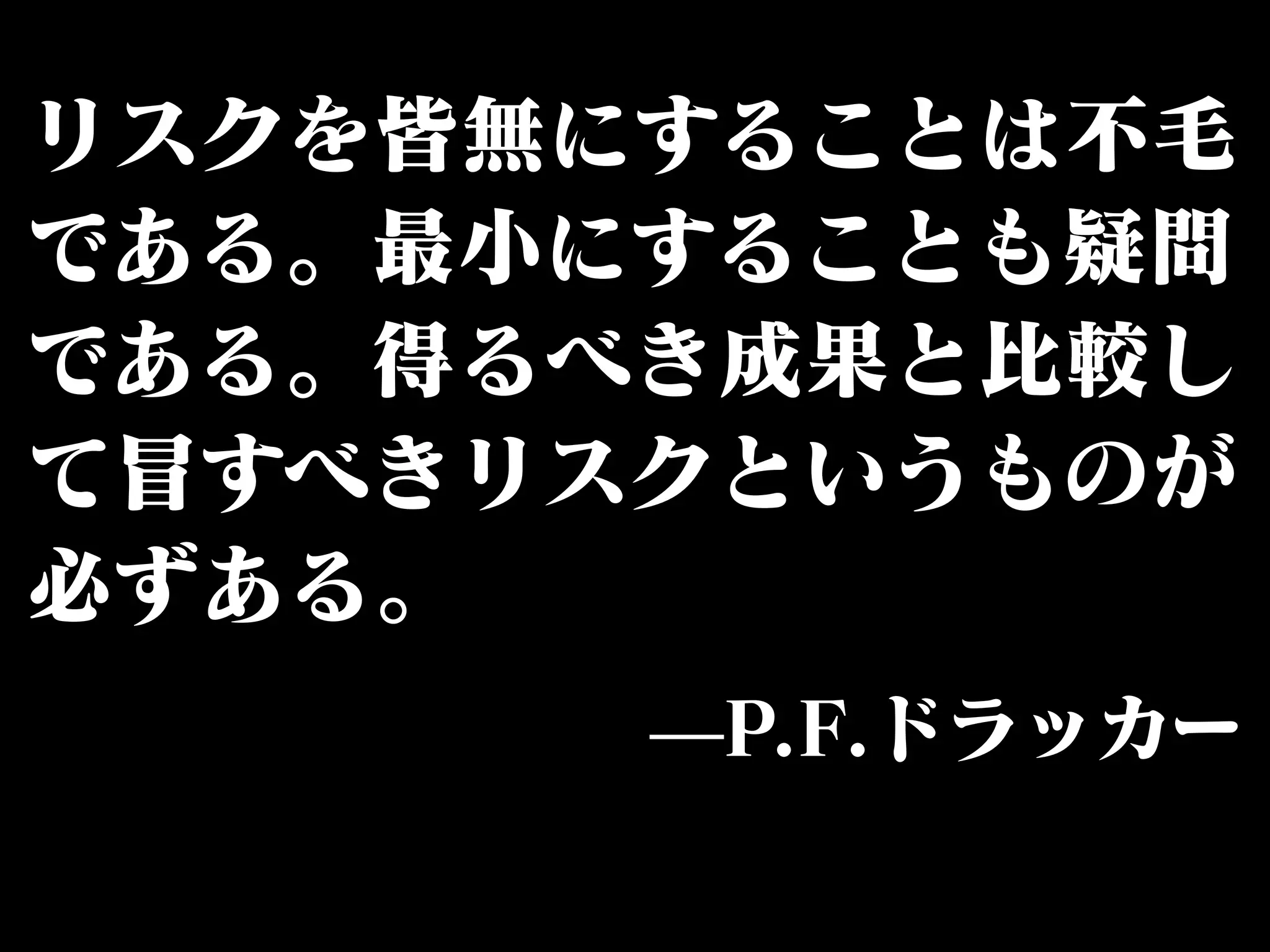 リスクを皆無にすることは不毛 
である。最小にすることも疑問 
である。得るべき成果と比較し 
て冒すべきリスクというものが 
必ずある。 
̶P.F.ドラッカー 
 