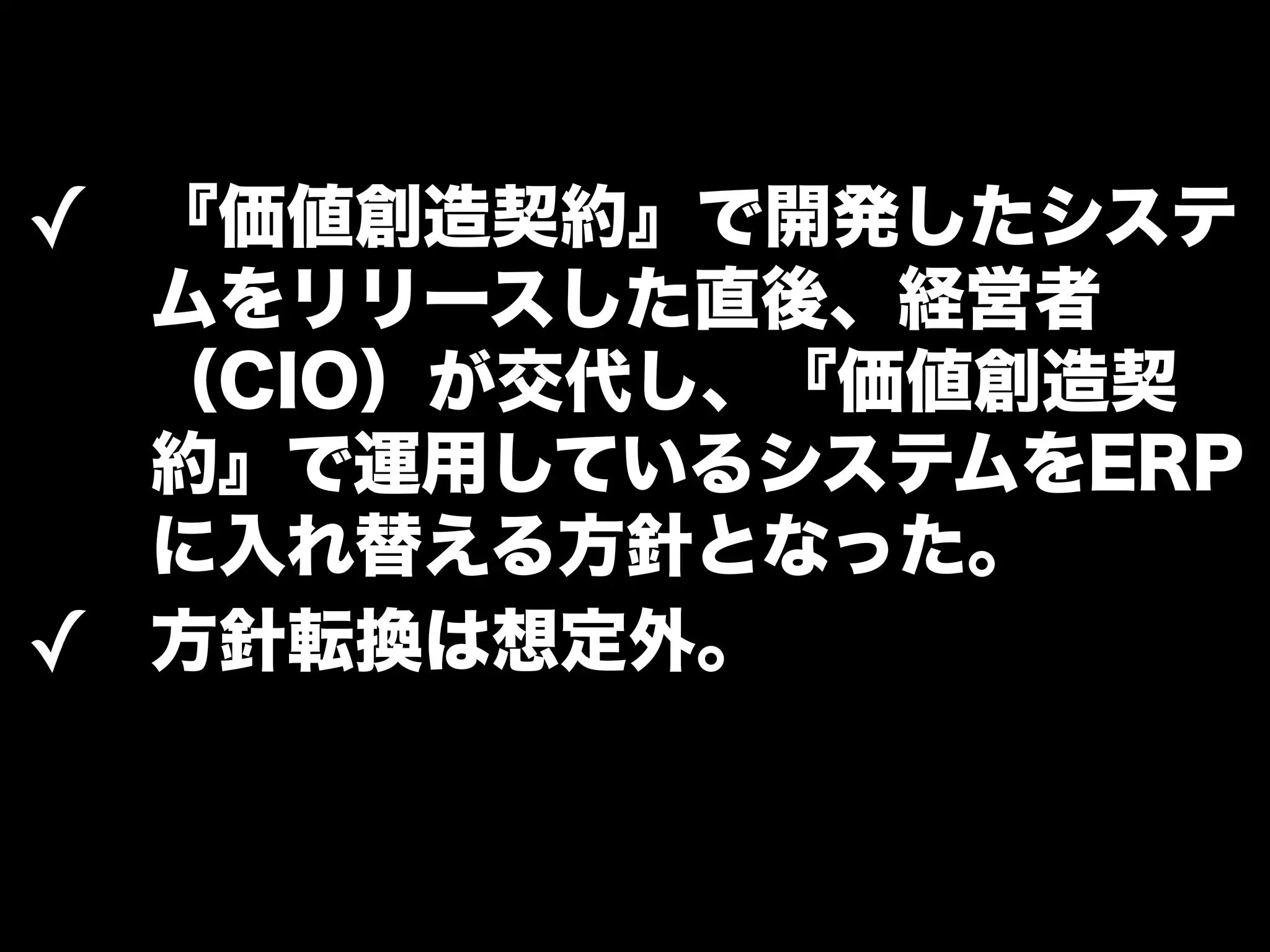 ✓ 『価値創造契約』で開発したシステ 
ムをリリースした直後、経営者 
（CIO）が交代し、『価値創造契 
約』で運用しているシステムをERP 
に入れ替える方針となった。 
✓ 方針転換は想定外。 
 
