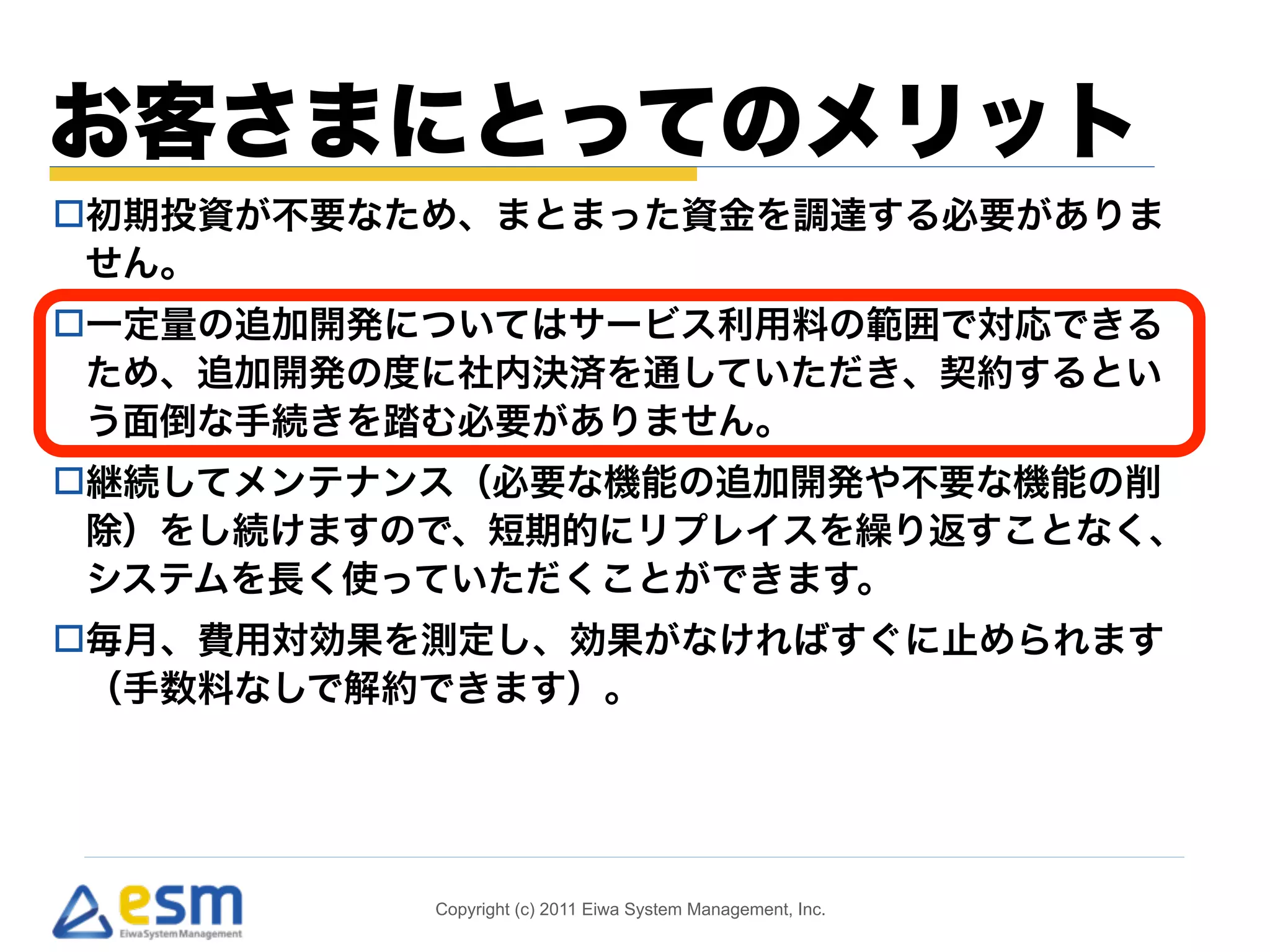 お客さまにとってのメリット 
o初期投資が不要なため、まとまった資金を調達する必要がありま 
せん。 
o一定量の追加開発についてはサービス利用料の範囲で対応できる 
ため、追加開発の度に社内決済を通していただき、契約するとい 
う面倒な手続きを踏む必要がありません。 
o継続してメンテナンス（必要な機能の追加開発や不要な機能の削 
除）をし続けますので、短期的にリプレイスを繰り返すことなく、 
システムを長く使っていただくことができます。 
o毎月、費用対効果を測定し、効果がなければすぐに止められます 
（手数料なしで解約できます）。 
Copyright (c) 2011 Eiwa System Management, Inc. 
 