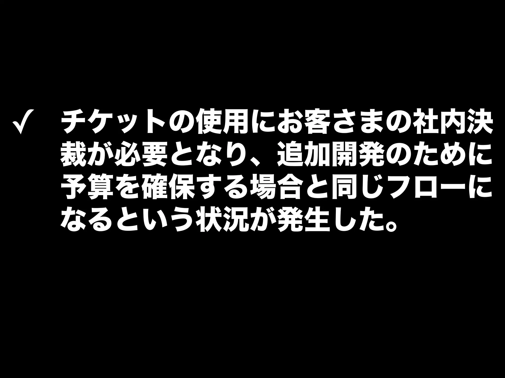 ✓ チケットの使用にお客さまの社内決 
裁が必要となり、追加開発のために 
予算を確保する場合と同じフローに 
なるという状況が発生した。 
 