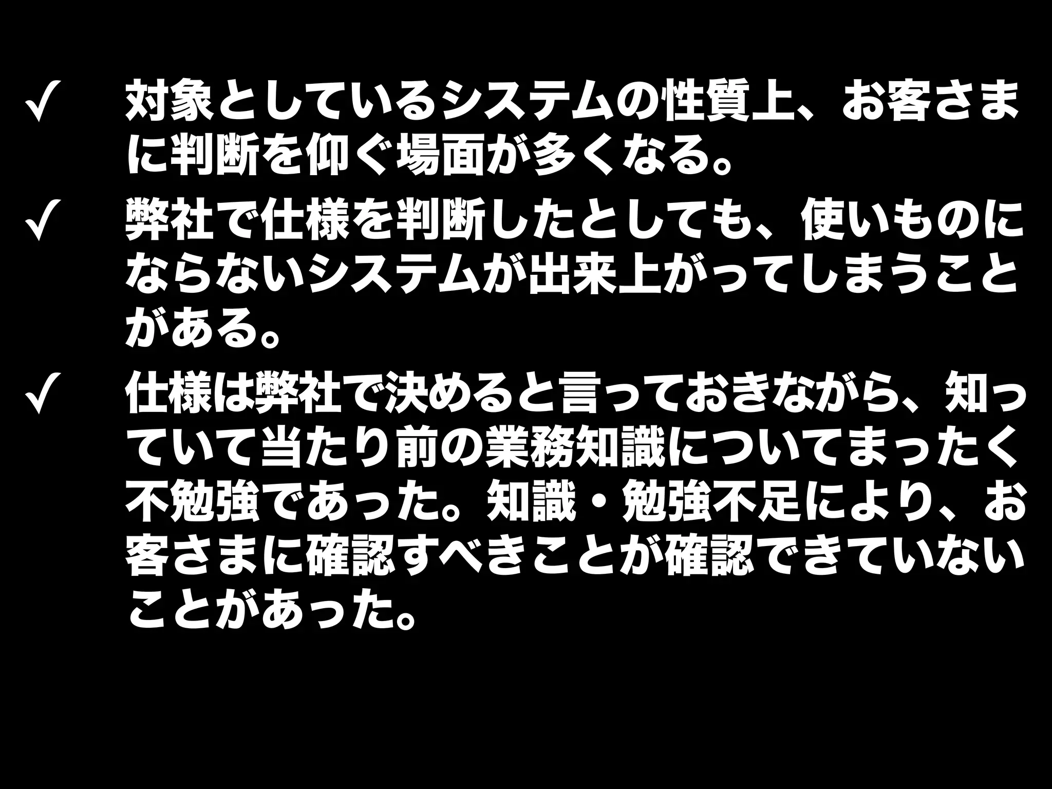 ✓ 対象としているシステムの性質上、お客さま 
に判断を仰ぐ場面が多くなる。 
✓ 弊社で仕様を判断したとしても、使いものに 
ならないシステムが出来上がってしまうこと 
がある。 
✓ 仕様は弊社で決めると言っておきながら、知っ 
ていて当たり前の業務知識についてまったく 
不勉強であった。知識・勉強不足により、お 
客さまに確認すべきことが確認できていない 
ことがあった。 
 