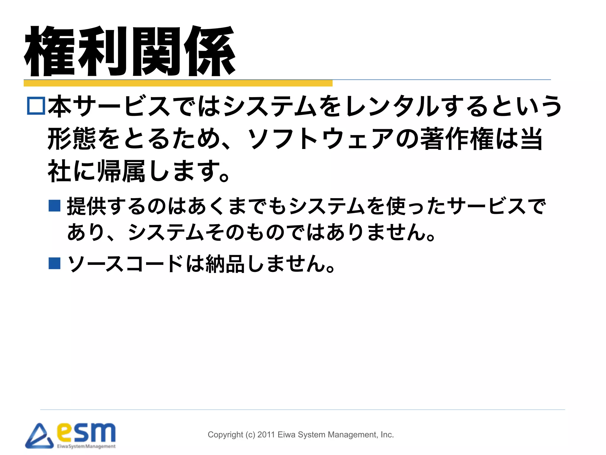 権利関係 
o本サービスではシステムをレンタルするという 
形態をとるため、ソフトウェアの著作権は当 
社に帰属します。 
n 提供するのはあくまでもシステムを使ったサービスで 
あり、システムそのものではありません。 
n ソースコードは納品しません。 
Copyright (c) 2011 Eiwa System Management, Inc. 
 