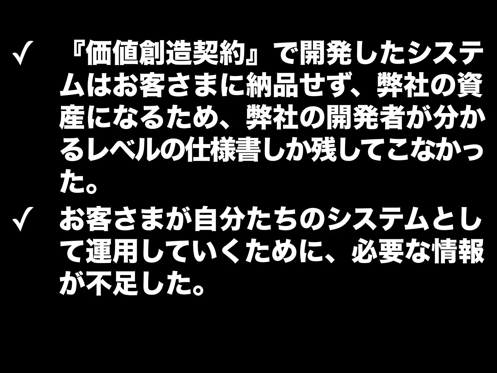 ✓ 『価値創造契約』で開発したシステ 
ムはお客さまに納品せず、弊社の資 
産になるため、弊社の開発者が分か 
るレベルの仕様書しか残してこなかっ 
た。 
✓ お客さまが自分たちのシステムとし 
て運用していくために、必要な情報 
が不足した。 
 