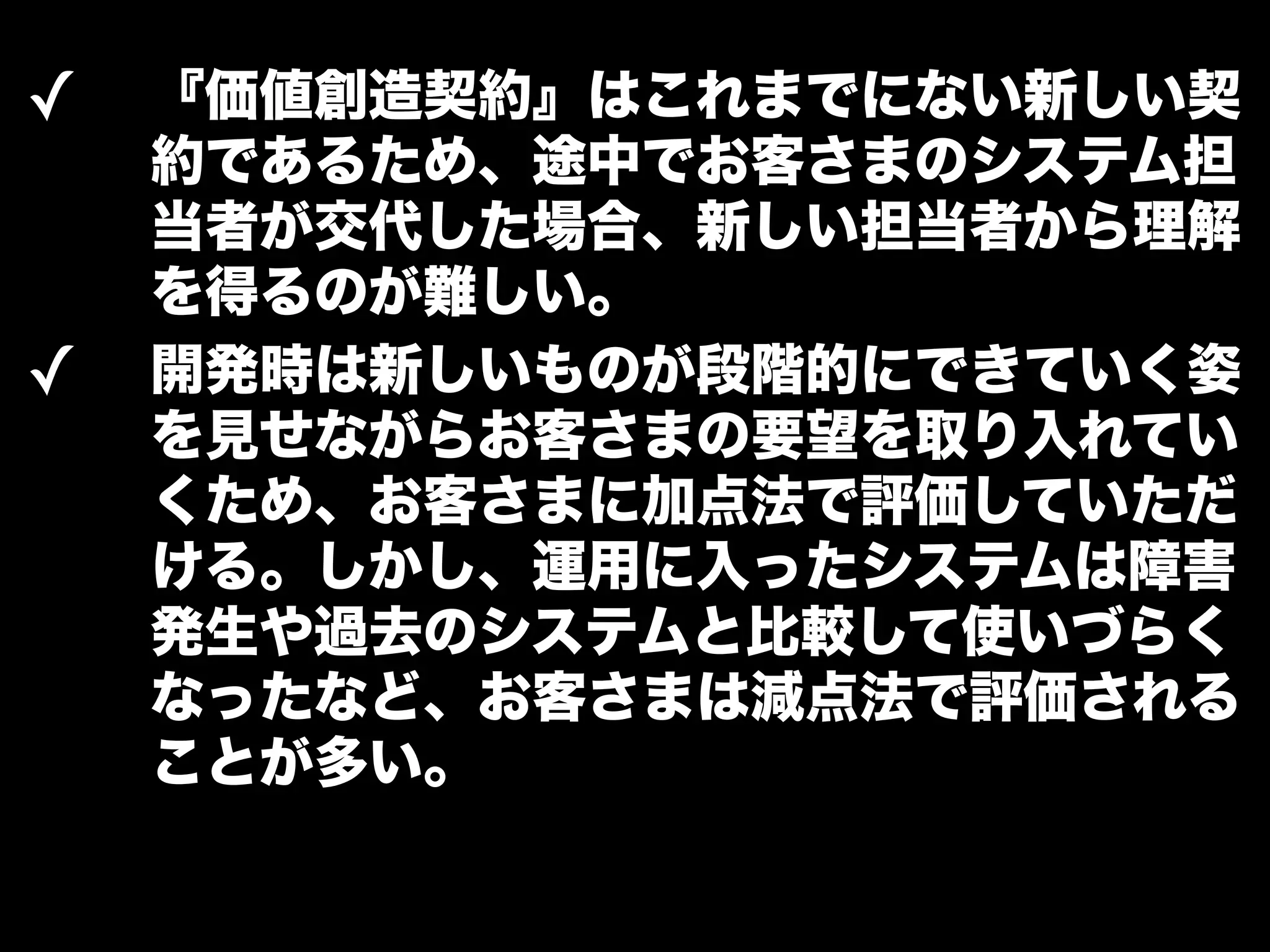 ✓ 『価値創造契約』はこれまでにない新しい契 
約であるため、途中でお客さまのシステム担 
当者が交代した場合、新しい担当者から理解 
を得るのが難しい。 
✓ 開発時は新しいものが段階的にできていく姿 
を見せながらお客さまの要望を取り入れてい 
くため、お客さまに加点法で評価していただ 
ける。しかし、運用に入ったシステムは障害 
発生や過去のシステムと比較して使いづらく 
なったなど、お客さまは減点法で評価される 
ことが多い。 
 