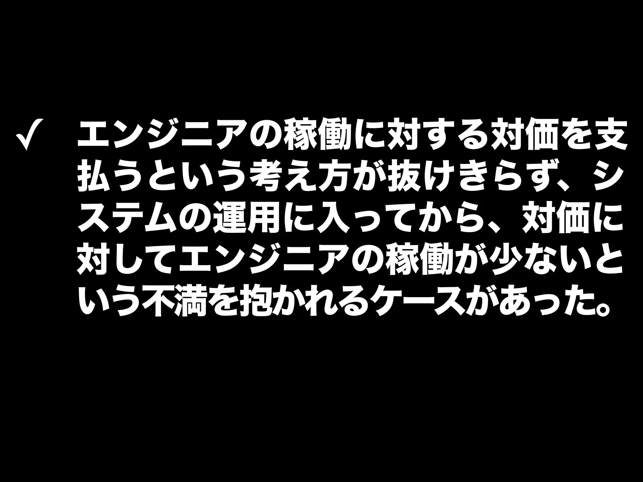 ✓ エンジニアの稼働に対する対価を支 
払うという考え方が抜けきらず、シ 
ステムの運用に入ってから、対価に 
対してエンジニアの稼働が少ないと 
いう不満を抱かれるケースがあった。 
 