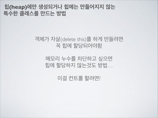힙(heap)에만 생성되거나 힙에는 만들어지지 않는	

특수한 클래스를 만드는 방법
객체가 자살(delete this)를 하게 만들려면	

꼭 힙에 할당되어야함	

!
메모리 누수를 차단하고 싶으면	

힙에 할당하지 않는것도 방법…	

!
이걸 컨트롤 할려면?
 