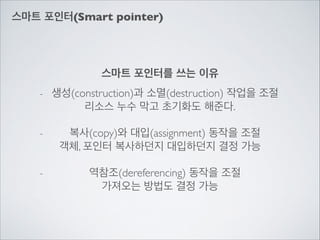 스마트 포인터(Smart pointer)
스마트 포인터를 쓰는 이유
- 생성(construction)과 소멸(destruction) 작업을 조절	

리소스 누수 막고 초기화도 해준다.	

!
- 복사(copy)와 대입(assignment) 동작을 조절	

객체, 포인터 복사하던지 대입하던지 결정 가능	

!
- 역참조(dereferencing) 동작을 조절	

가져오는 방법도 결정 가능
 