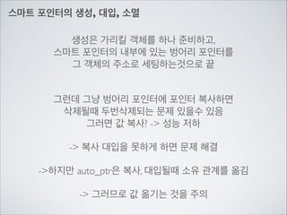 스마트 포인터의 생성, 대입, 소멸
생성은 가리킬 객체를 하나 준비하고,	

스마트 포인터의 내부에 있는 벙어리 포인터를	

그 객체의 주소로 세팅하는것으로 끝	

!
!
그런데 그냥 벙어리 포인터에 포인터 복사하면	

삭제될때 두번삭제되는 문제 있을수 있음	

그러면 값 복사? -> 성능 저하	

!
-> 복사 대입을 못하게 하면 문제 해결	

!
->하지만 auto_ptr은 복사, 대입될때 소유 관계를 옮김	

!
-> 그러므로 값 옮기는 것을 주의
 