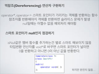 역참조(Dereferencing) 연산자 구현하기
operator*, operator-> 스마트 포인터가 가리키는 객체를 반환하는 함수	

참조자를 반환해야지 객체를 반환하면 슬라이스 문제가 발생	

null일때는 어쩔수 없음 예외처리 해야함
스마트 포인터가 null인지 점검하기
isNull같은 멤버 함수를 추가하는건 별로 스마트 해보이지 않음	

타입변환 연산자를 void*로 바꾸면 스마트 포인터가 널이면	

0을 반환하고 아니면 0이 아닌 값을 반환한다.
하지만 완전치 않음…
 