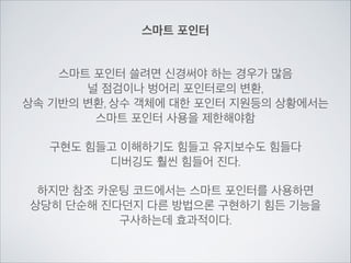 스마트 포인터
스마트 포인터 쓸려면 신경써야 하는 경우가 많음	

널 점검이나 벙어리 포인터로의 변환,	

상속 기반의 변환, 상수 객체에 대한 포인터 지원등의 상황에서는	

스마트 포인터 사용을 제한해야함	

!
구현도 힘들고 이해하기도 힘들고 유지보수도 힘들다	

디버깅도 훨씬 힘들어 진다.	

!
하지만 참조 카운팅 코드에서는 스마트 포인터를 사용하면	

상당히 단순해 진다던지 다른 방법으론 구현하기 힘든 기능을	

구사하는데 효과적이다.
 