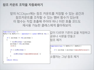 참조 카운트 조작을 자동화하기
앞의 RCObject에는 참조 카운트를 저장할 수 있는 공간과	

참조카운트를 조작할 수 있는 멤버 함수가 있는데	

이 함수는 직접 호출해 주어야 하니 이런 호출 코드도	

재사용 가능한 클래스에게 몰아줘보자.
값이 다르면 기존의 값을 저장하고	

공유나 사본을 만들고	

참조 제거
소멸자는 그냥 참조 제거
 