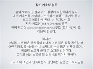 참조 카운팅 결론
좋아 보이지만 결국 어느 상황에 적합하냐가 중요	

매번 카운트를 제어하고 보관하는 비용도 추가로 들고	

코드도 복잡하게 된다. -> 유지보수 헬	

자기 참조형(self-referential) 혹은	

원형 의존형 (circular dependency)구조 (트리 등)에서는	

적용이 힘들다.	

!
하지만	

상대적으로 많은 객체들이 상대적으로 적은 값을 공유할 때,	

어떤 객체값을 생성하거나 소멸시키는데 많은 비용이 들거나	

메모리 소모가 클때 큰 효과를 발휘한다.	

그리고 생성 소멸을 덜 신경써도 되어서 편하다.	

!
그리고 이 조건에 만족하는지 판단하는 방법은 프로파일링
 