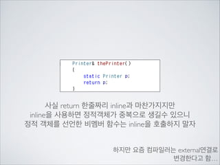 사실 return 한줄짜리 inline과 마찬가지지만	

inline을 사용하면 정적객체가 중복으로 생길수 있으니	

정적 객체를 선언한 비멤버 함수는 inline을 호출하지 말자
하지만 요즘 컴파일러는 external연결로	

변경한다고 함…
 