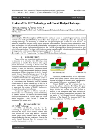 Bibin Lawrence R Int. Journal of Engineering Research and Applications www.ijera.com
ISSN: 2248-9622, Vol. 5, Issue 12, (Part - 1) December 2015, pp.78-81
www.ijera.com 78|P a g e
Review of Fin FET Technology and Circuit Design Challenges
1
Bibin Lawrence R, 2
Jency Rubia J
1,2M.E-VLSI Design Vel Tech Multi Tech Dr.Rangarajan Dr.Sakunthala Engineering College, Avadi, Chennai-
600 062, India
ABSTRACT
Considering the difficulties in planar CMOS transistor scaling to secure an acceptable gate to channel control
FinFET based multi-gate (MuGFET) devices have been proposed as a technology option for replacing the
existing technology. The desirability of FinFET that it’s operation principle is same as CMOS process. This
permits to lengthening the gate scaling beyond the planar transistor limits, sustaining a steep subthreshold slope,
better performance with bias voltage scaling and good matching due to low doping concentration in the channel.
There are, still, several challenges and limitations that FinFET technology has to face to be competitive with
other technology options: Fin shape, pitch, isolation, doping, crystallographic orientation and stressing as well as
device parasitic, performance and patterning approaches will be discussed.
Keywords – FinFET, Fin patterning, Fin shape, SRAM design, Circuit challenges
I. INTRODUCTION
Today mobile and computing markets continue
to innovate at a dramatic rate delivering more
performance in smaller form factors with higher
power efficiencies. According to Moore’s law, the
number of transistors in an area should double every
months. To make this into reality, transistors should
get shrink in size to accommodate double the number
per unit area. While scaling down the device channel
length, the short channel effects are raised [1]. As the
technology scaling continues, FinFET is known to be
a probable alternative to solve the problems related to
short channel effects of planar technology [2].FinFET
is a developing new technology and the memory
circuits started to occupy a major area of chip. So, it
is very important to have an overall literature review
to understand the progress of FinFET technology,
circuit and manufacturing challenges.
This paper is organized as follows. Section II is
describes the FinFET technology and the brief history
of FinFET. Section III clarifies the manufacturing
challenges and section IV explains about the circuit
design challenges. Finally section V shows the
summary of this review paper.
II. LITERATURE REVIEW
2.1 FinFET Technology:
In 1990s UC Berkeley team led by Dr.
Chamming Hu proposed a new structure for the
transistor that would reduce leakage current. This
team thought that a thin body MOSFET structure
would control short channel effects and suppress
leakage by keeping the gate capacitance closer to the
whole channel. Keeping that, they proposed two
possible structures shown in fig 1.
By rotating the DG structure, we can achieve the
lowest gate leakage current. As the gate electrodes
become self-aligned, it supports easier manufacturing
using standard lithography techniques in fig 2.
Modern FinFETs are 3D structures that rise
above the planar substrate. Providing the good
control of the conducting channel by the gate, which
wraps around the channel, very little current is
allowed to leak through the body when the device is
in the off state. Other research teams have shown that
the scaling of FinFETs gate length is relative to the
thickness of the channel. For instance, KAIST has
demonstrated a 3nm FinFET in its lab.
RESEARCH ARTICLE OPEN ACCESS
 