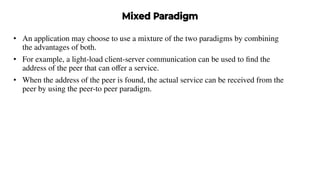 Mixed Paradigm
• An application may choose to use a mixture of the two paradigms by combining
the advantages of both.
• For example, a light-load client-server communication can be used to ﬁnd the
address of the peer that can oﬀer a service.
• When the address of the peer is found, the actual service can be received from the
peer by using the peer-to peer paradigm.
 