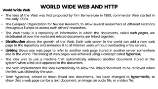 WORLD WIDE WEB AND HTTP
World Wide Web
• The idea of the Web was ﬁrst proposed by Tim Berners-Lee in 1989, commercial Web started in
the early 1990s.
• The European Organization for Nuclear Research, to allow several researchers at different locations
throughout Europe to access each others’ researches.
• The Web today is a repository of information in which the documents, called web pages, are
distributed all over the world and related documents are linked together.
• Distribution allows the growth of the Web. Each web server in the world can add a new web
page to the repository and announce it to all Internet users without overloading a few servers.
• Linking allows one web page to refer to another web page stored in another server somewhere
else in the world. The linking of web pages was achieved using a concept called hypertext,
• The idea was to use a machine that automatically retrieved another document stored in the
system when a link to it appeared in the document.
• The Web implemented this idea electronically to allow the linked document to be retrieved when
the link was clicked by the user.
• Term hypertext, coined to mean linked text documents, has been changed to hypermedia, to
show that a web page can be a text document, an image, an audio ﬁle, or a video ﬁle.
 